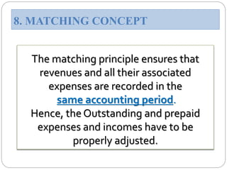 The matching principle ensures that
revenues and all their associated
expenses are recorded in the
same accounting period.
Hence, the Outstanding and prepaid
expenses and incomes have to be
properly adjusted.
8. MATCHING CONCEPT
 