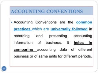 ACCOUNTING CONVENTIONS
 Accounting Conventions are the common
practices which are universally followed in
recording and presenting accounting
information of business. It helps in
comparing accounting data of different
business or of same units for different periods.
35
 