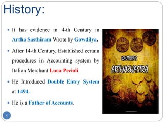 History:
 It has evidence in 4-th Century in
Artha Sasthiram Wrote by Gowdilya.
 After 14-th Century, Established certain
procedures in Accounting system by
Italian Merchant Luca Pecioli.
 He Introduced Double Entry System
at 1494.
 He is a Father of Accounts.
4
 