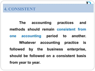 The accounting practices and
methods should remain consistent from
one accounting period to another.
Whatever accounting practice is
followed by the business enterprise,
should be followed on a consistent basis
from year to year.
4. CONSISTENT
 