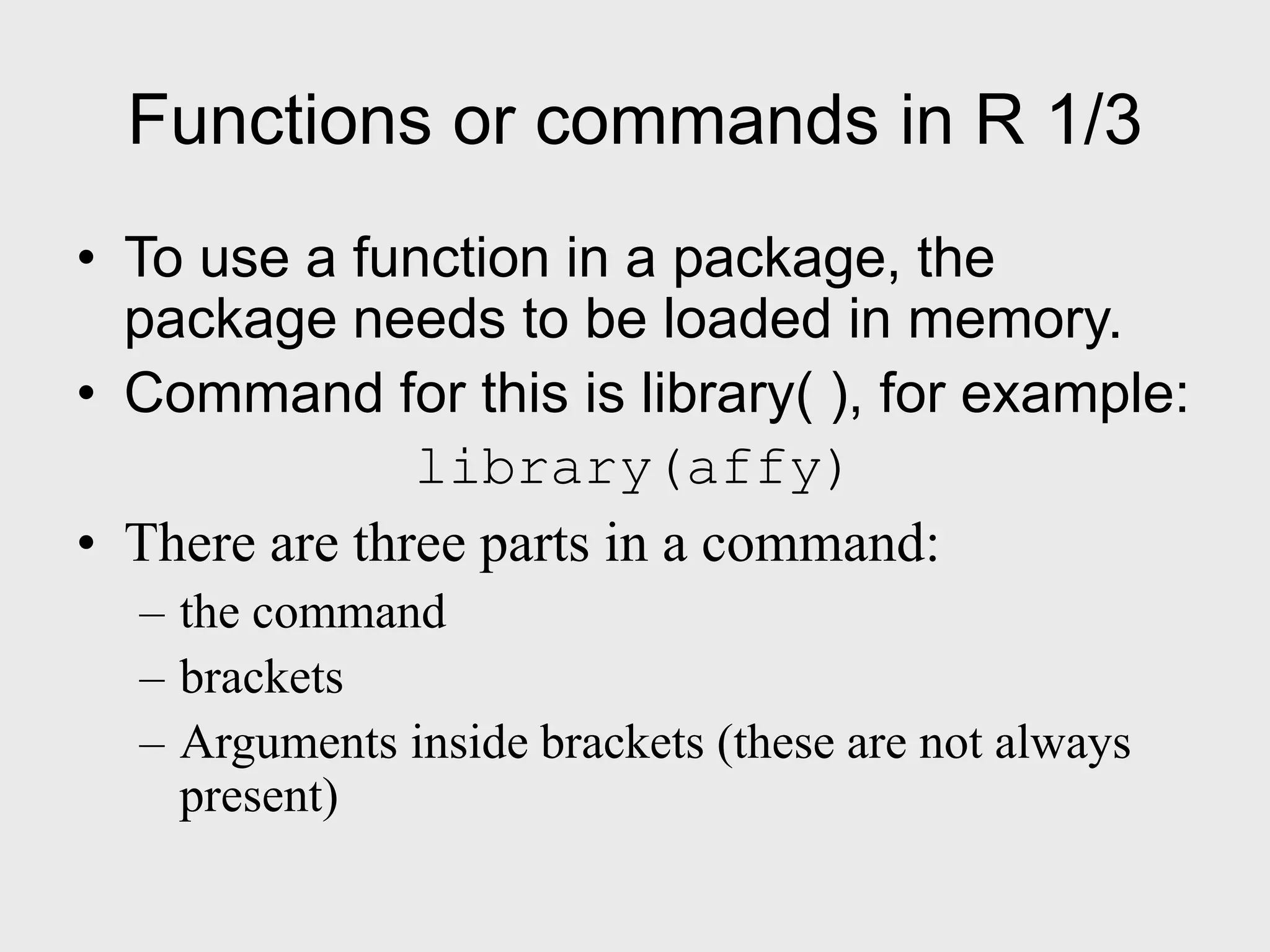 Functions or commands in R 1/3 • To use a function in a package, the package needs to be loaded in memory. • Command for this is library( ), for example: library(affy) • There are three parts in a command: – the command – brackets – Arguments inside brackets (these are not always present) 