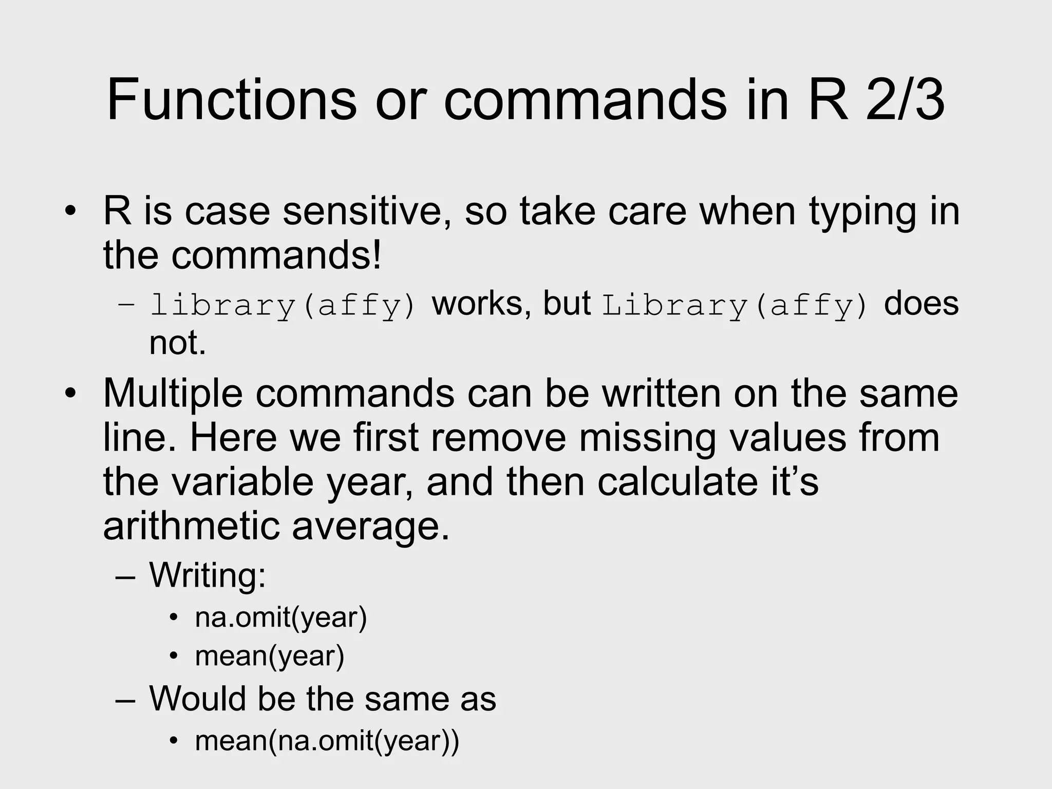 Functions or commands in R 2/3 • R is case sensitive, so take care when typing in the commands! – library(affy) works, but Library(affy) does not. • Multiple commands can be written on the same line. Here we first remove missing values from the variable year, and then calculate it’s arithmetic average. – Writing: • na.omit(year) • mean(year) – Would be the same as • mean(na.omit(year)) 