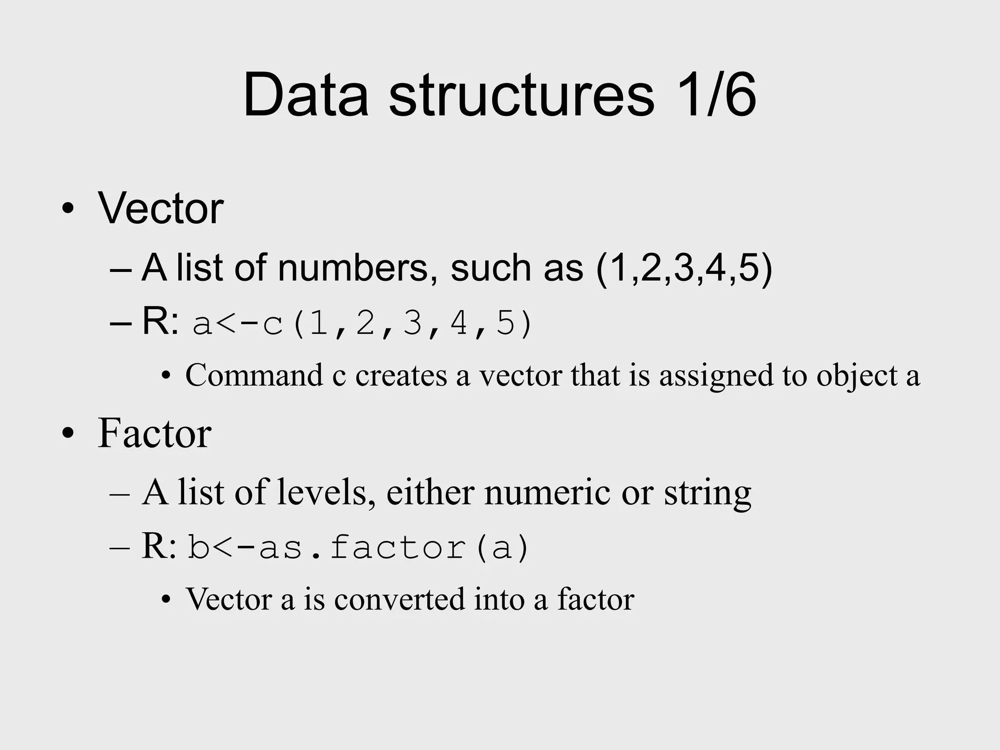 Data structures 1/6 • Vector – A list of numbers, such as (1,2,3,4,5) – R: a<-c(1,2,3,4,5) • Command c creates a vector that is assigned to object a • Factor – A list of levels, either numeric or string – R: b<-as.factor(a) • Vector a is converted into a factor 