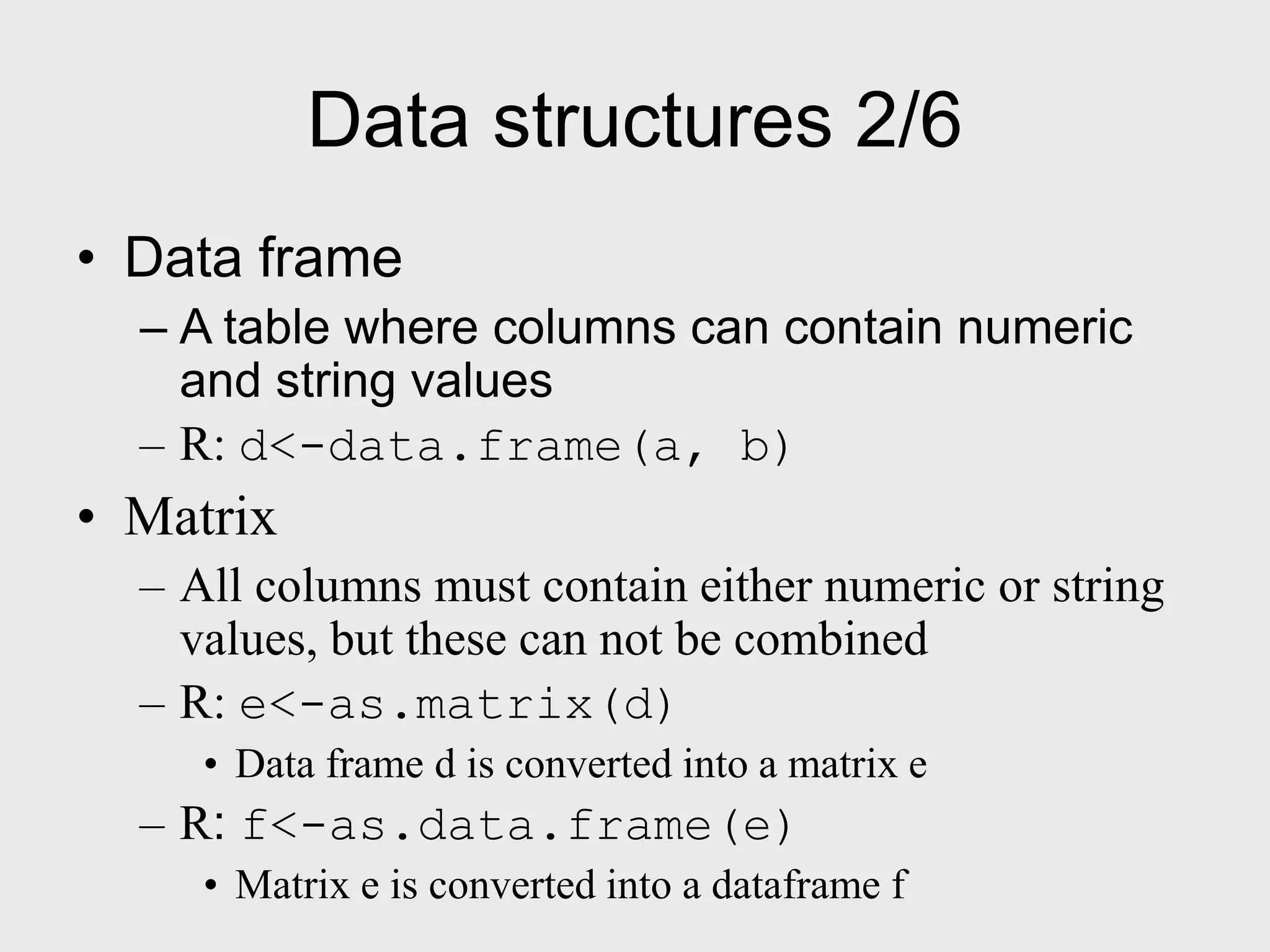 Data structures 2/6 • Data frame – A table where columns can contain numeric and string values – R: d<-data.frame(a, b) • Matrix – All columns must contain either numeric or string values, but these can not be combined – R: e<-as.matrix(d) • Data frame d is converted into a matrix e – R: f<-as.data.frame(e) • Matrix e is converted into a dataframe f 