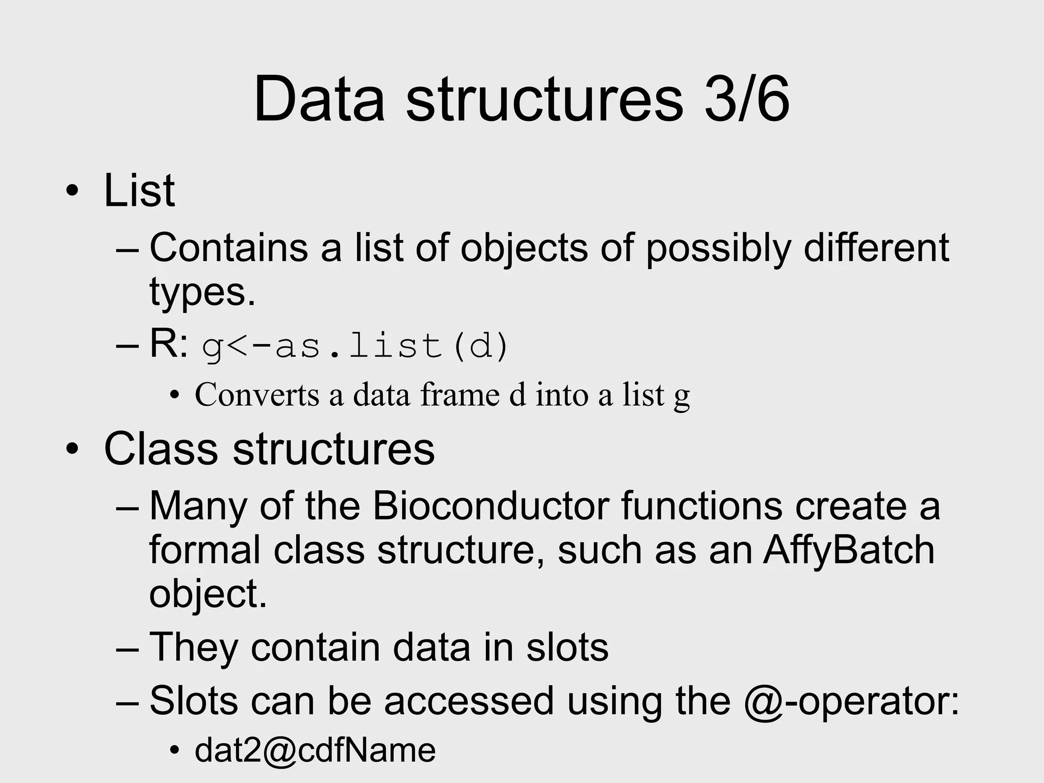 Data structures 3/6 • List – Contains a list of objects of possibly different types. – R: g<-as.list(d) • Converts a data frame d into a list g • Class structures – Many of the Bioconductor functions create a formal class structure, such as an AffyBatch object. – They contain data in slots – Slots can be accessed using the @-operator: • dat2@cdfName 
