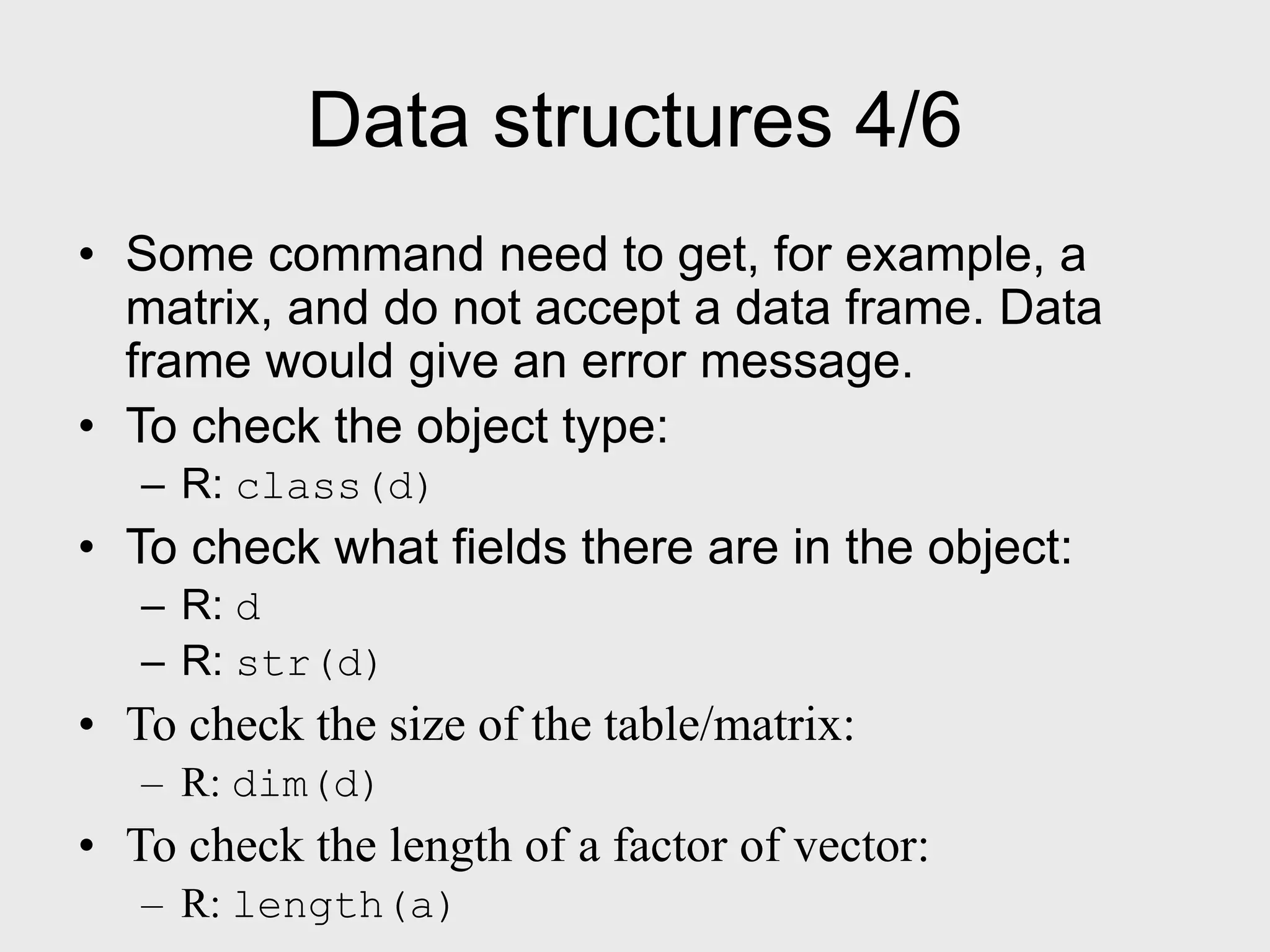 Data structures 4/6 • Some command need to get, for example, a matrix, and do not accept a data frame. Data frame would give an error message. • To check the object type: – R: class(d) • To check what fields there are in the object: – R: d – R: str(d) • To check the size of the table/matrix: – R: dim(d) • To check the length of a factor of vector: – R: length(a) 