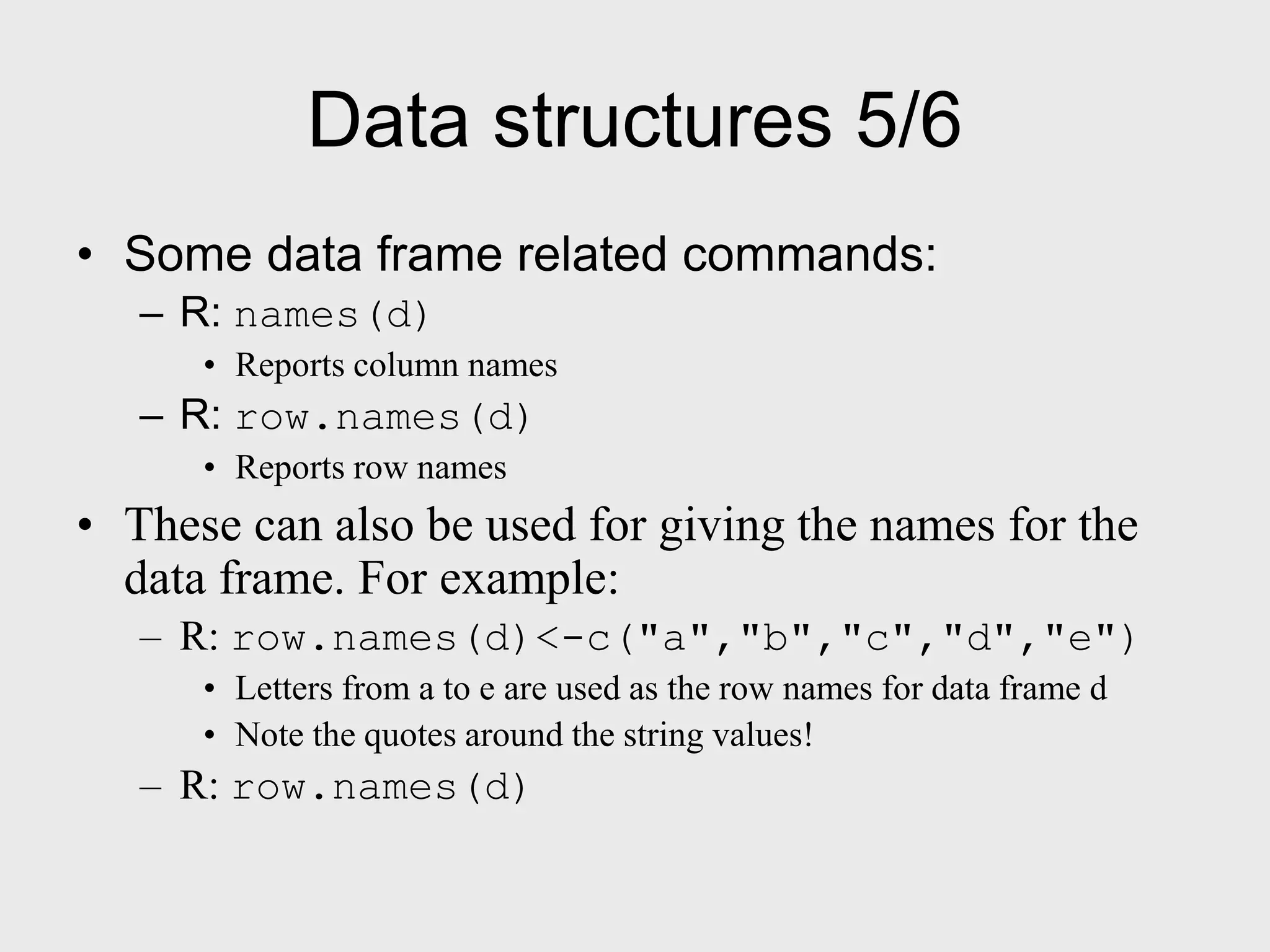 Data structures 5/6 • Some data frame related commands: – R: names(d) • Reports column names – R: row.names(d) • Reports row names • These can also be used for giving the names for the data frame. For example: – R: row.names(d)<-c("a","b","c","d","e") • Letters from a to e are used as the row names for data frame d • Note the quotes around the string values! – R: row.names(d) 