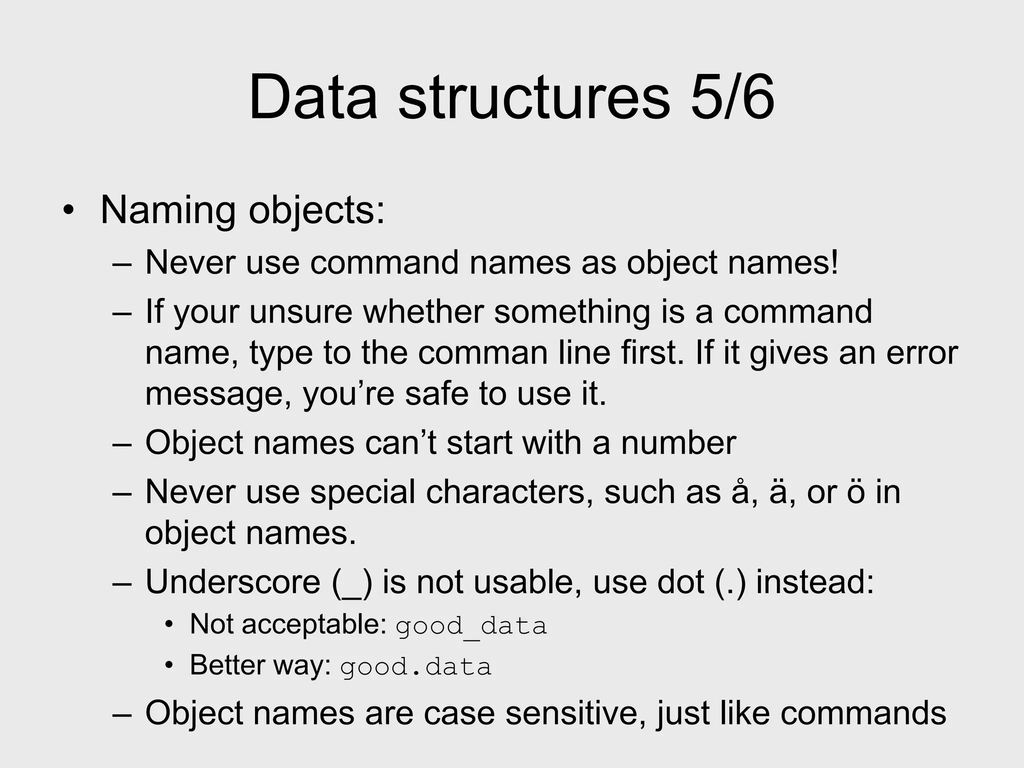 Data structures 5/6 • Naming objects: – Never use command names as object names! – If your unsure whether something is a command name, type to the comman line first. If it gives an error message, you’re safe to use it. – Object names can’t start with a number – Never use special characters, such as å, ä, or ö in object names. – Underscore (_) is not usable, use dot (.) instead: • Not acceptable: good_data • Better way: good.data – Object names are case sensitive, just like commands 
