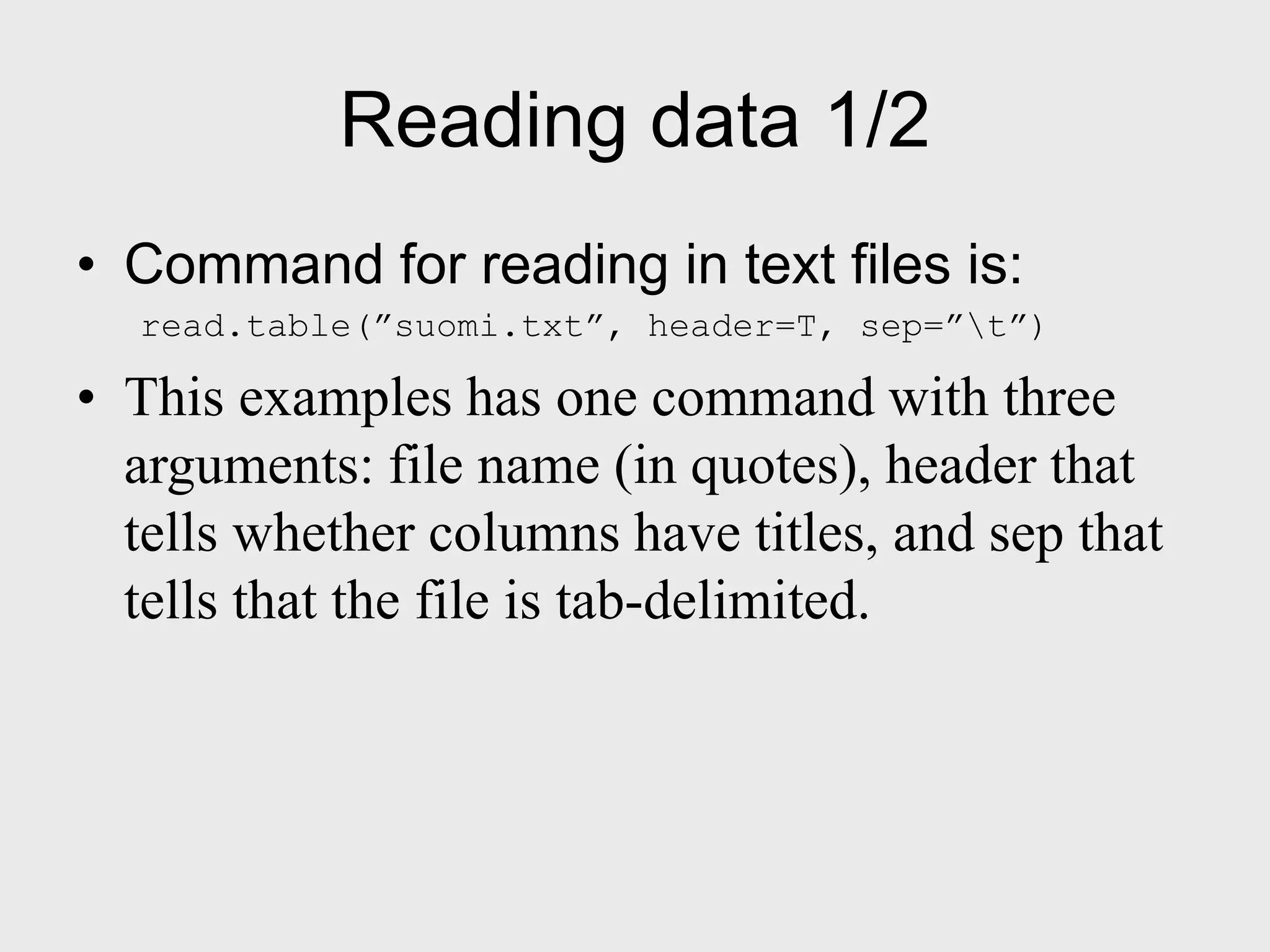 Reading data 1/2 • Command for reading in text files is: read.table(”suomi.txt”, header=T, sep=”t”) • This examples has one command with three arguments: file name (in quotes), header that tells whether columns have titles, and sep that tells that the file is tab-delimited. 