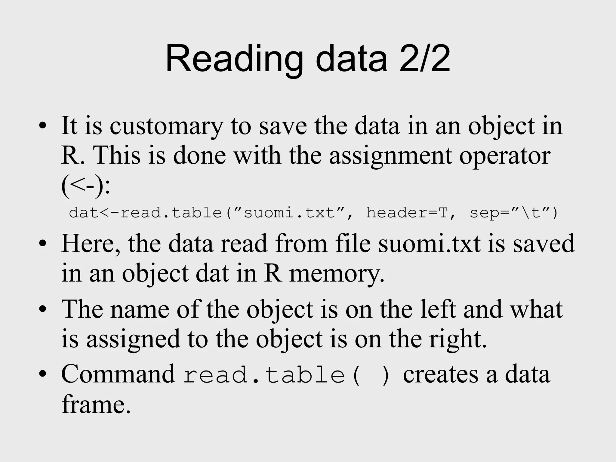 Reading data 2/2 • It is customary to save the data in an object in R. This is done with the assignment operator (<-): dat<-read.table(”suomi.txt”, header=T, sep=”t”) • Here, the data read from file suomi.txt is saved in an object dat in R memory. • The name of the object is on the left and what is assigned to the object is on the right. • Command read.table( ) creates a data frame. 
