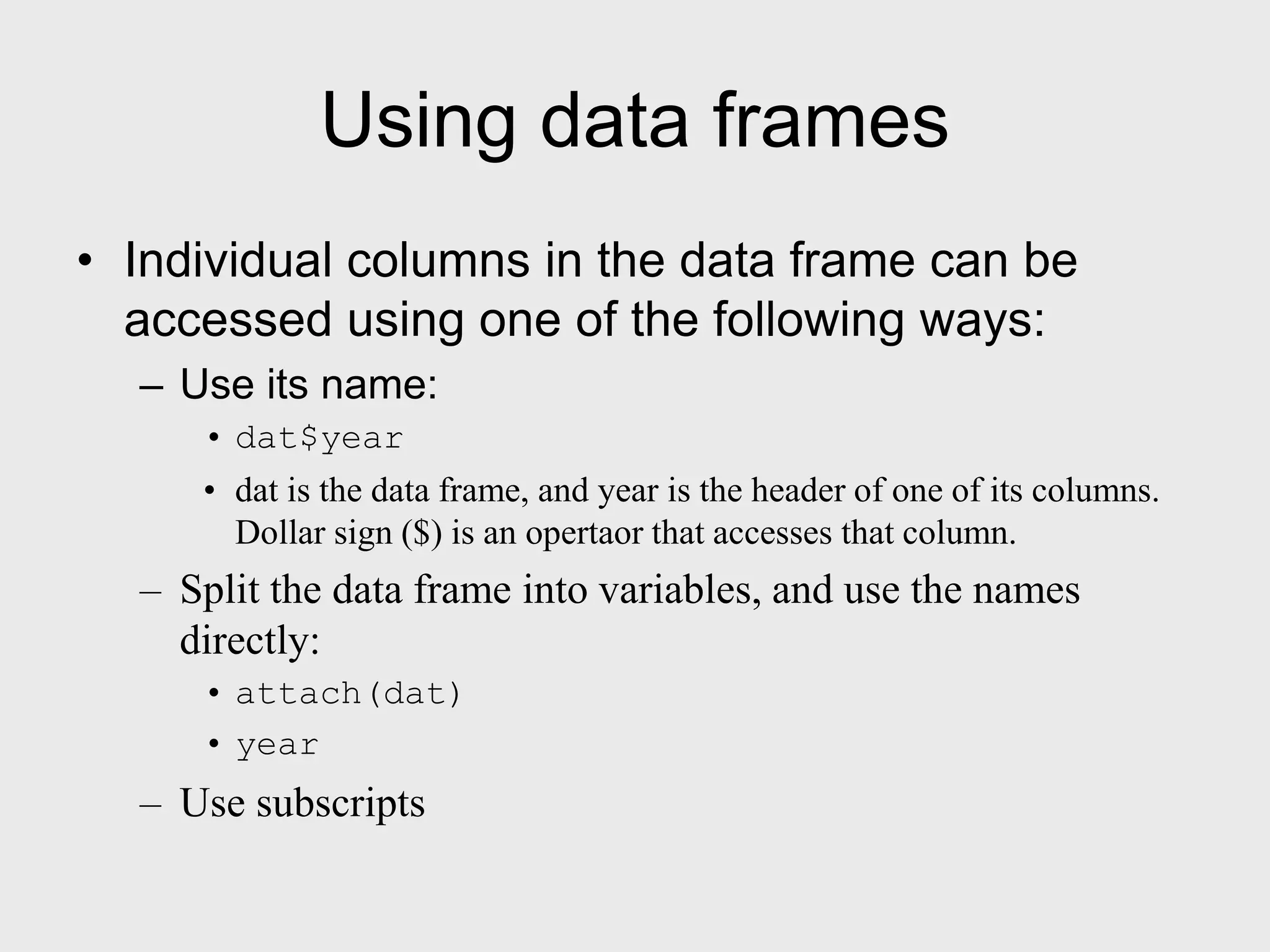 Using data frames • Individual columns in the data frame can be accessed using one of the following ways: – Use its name: • dat$year • dat is the data frame, and year is the header of one of its columns. Dollar sign ($) is an opertaor that accesses that column. – Split the data frame into variables, and use the names directly: • attach(dat) • year – Use subscripts 
