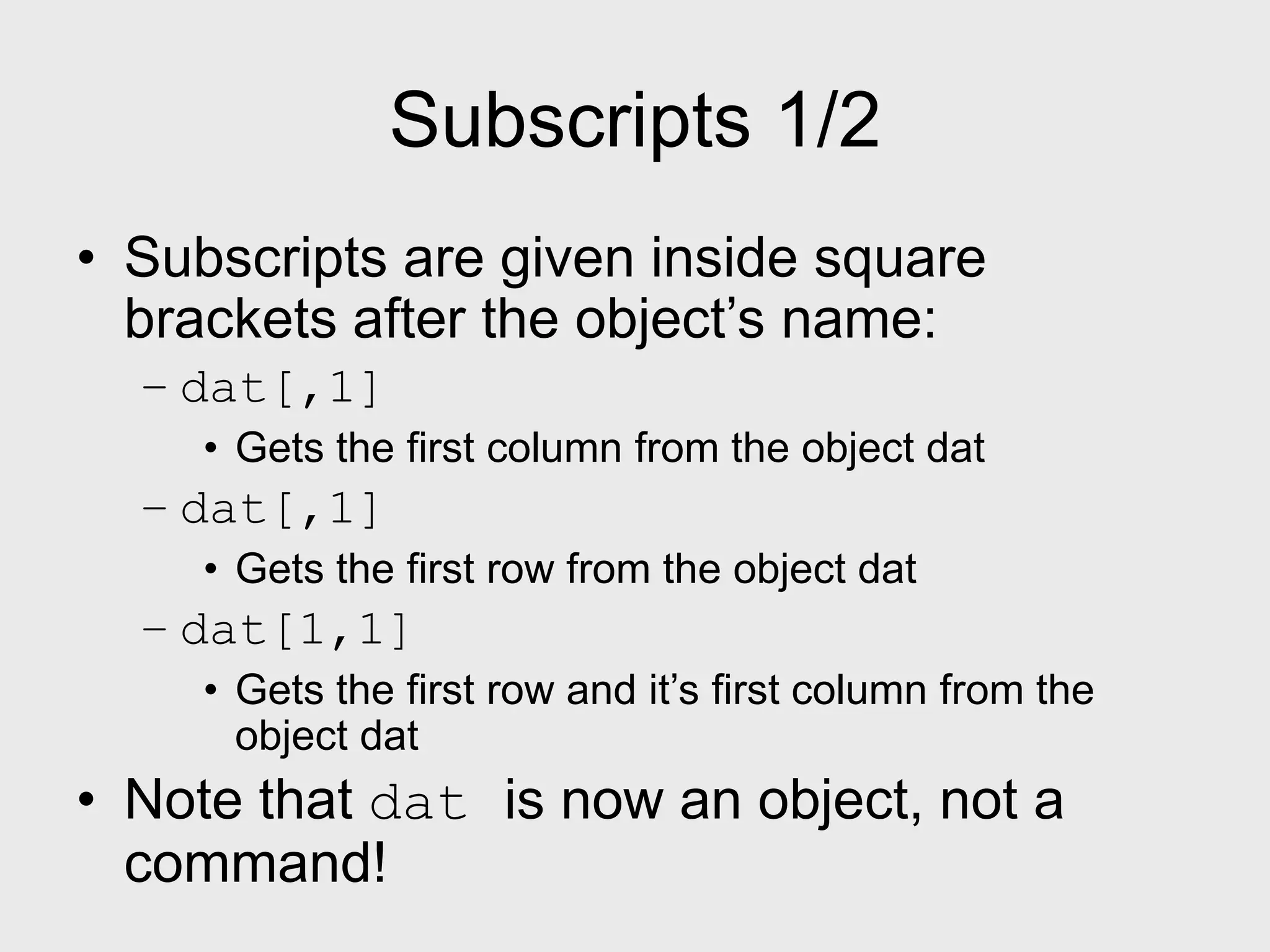Subscripts 1/2 • Subscripts are given inside square brackets after the object’s name: – dat[,1] • Gets the first column from the object dat – dat[,1] • Gets the first row from the object dat – dat[1,1] • Gets the first row and it’s first column from the object dat • Note that dat is now an object, not a command! 