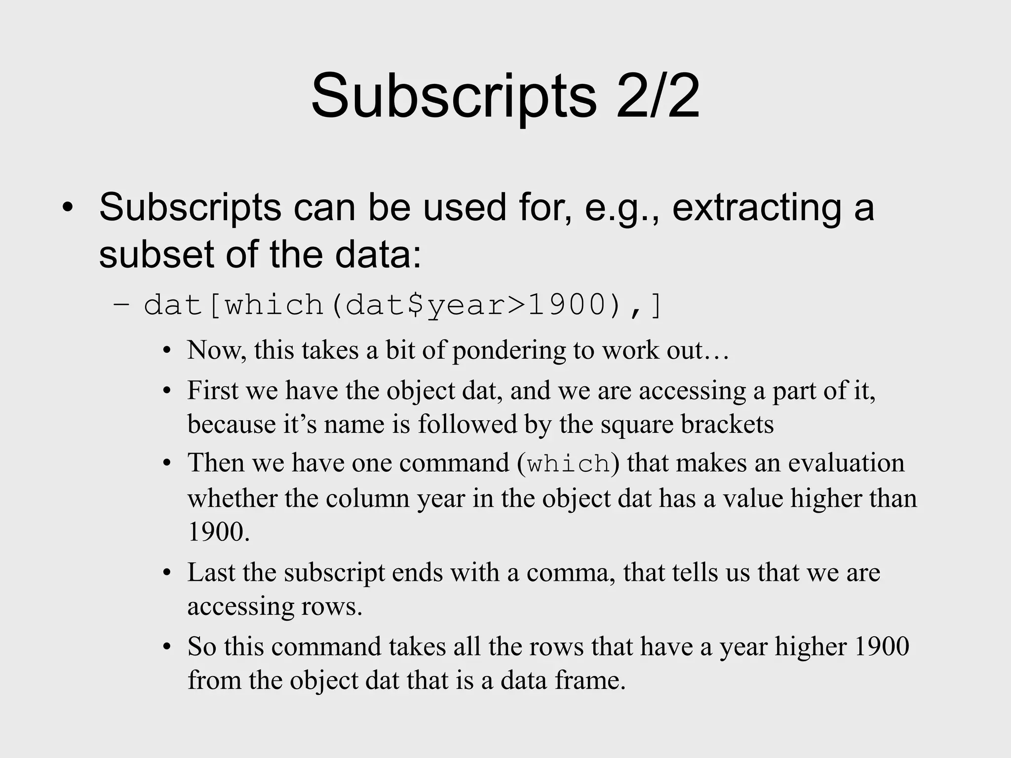 Subscripts 2/2 • Subscripts can be used for, e.g., extracting a subset of the data: – dat[which(dat$year>1900),] • Now, this takes a bit of pondering to work out… • First we have the object dat, and we are accessing a part of it, because it’s name is followed by the square brackets • Then we have one command (which) that makes an evaluation whether the column year in the object dat has a value higher than 1900. • Last the subscript ends with a comma, that tells us that we are accessing rows. • So this command takes all the rows that have a year higher 1900 from the object dat that is a data frame. 