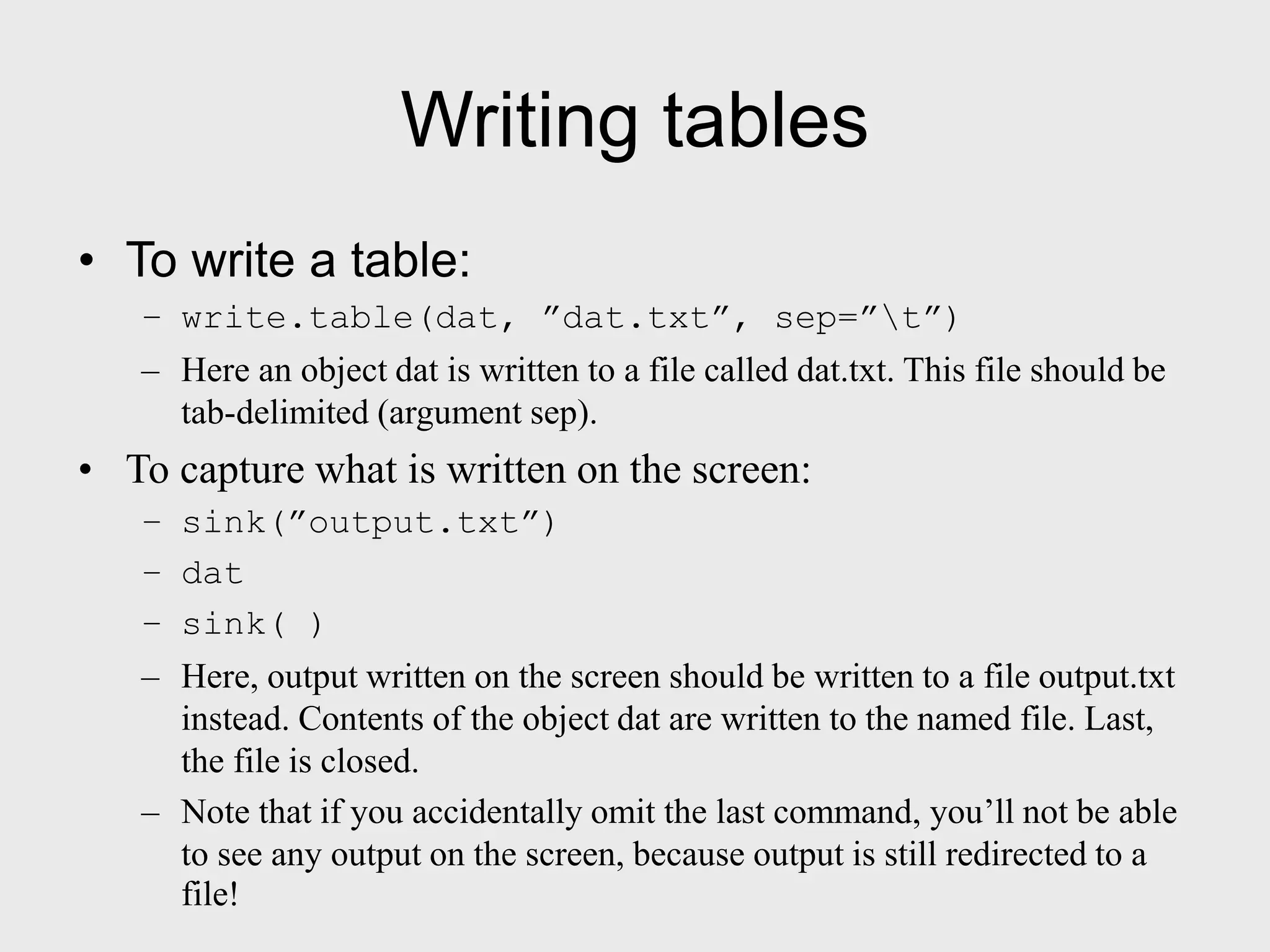 Writing tables • To write a table: – write.table(dat, ”dat.txt”, sep=”t”) – Here an object dat is written to a file called dat.txt. This file should be tab-delimited (argument sep). • To capture what is written on the screen: – sink(”output.txt”) – dat – sink( ) – Here, output written on the screen should be written to a file output.txt instead. Contents of the object dat are written to the named file. Last, the file is closed. – Note that if you accidentally omit the last command, you’ll not be able to see any output on the screen, because output is still redirected to a file! 