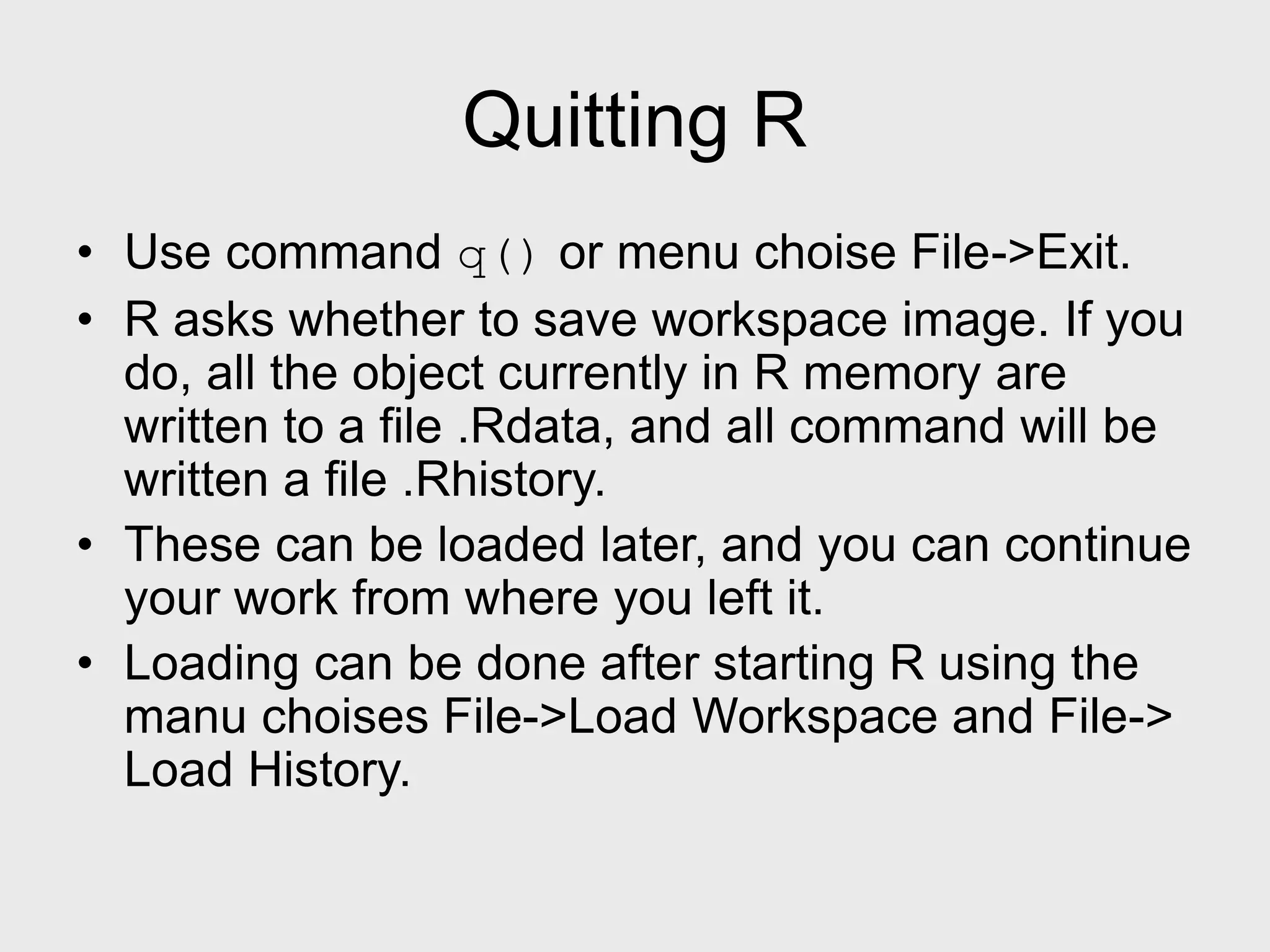 Quitting R • Use command q() or menu choise File->Exit. • R asks whether to save workspace image. If you do, all the object currently in R memory are written to a file .Rdata, and all command will be written a file .Rhistory. • These can be loaded later, and you can continue your work from where you left it. • Loading can be done after starting R using the manu choises File->Load Workspace and File-> Load History. 