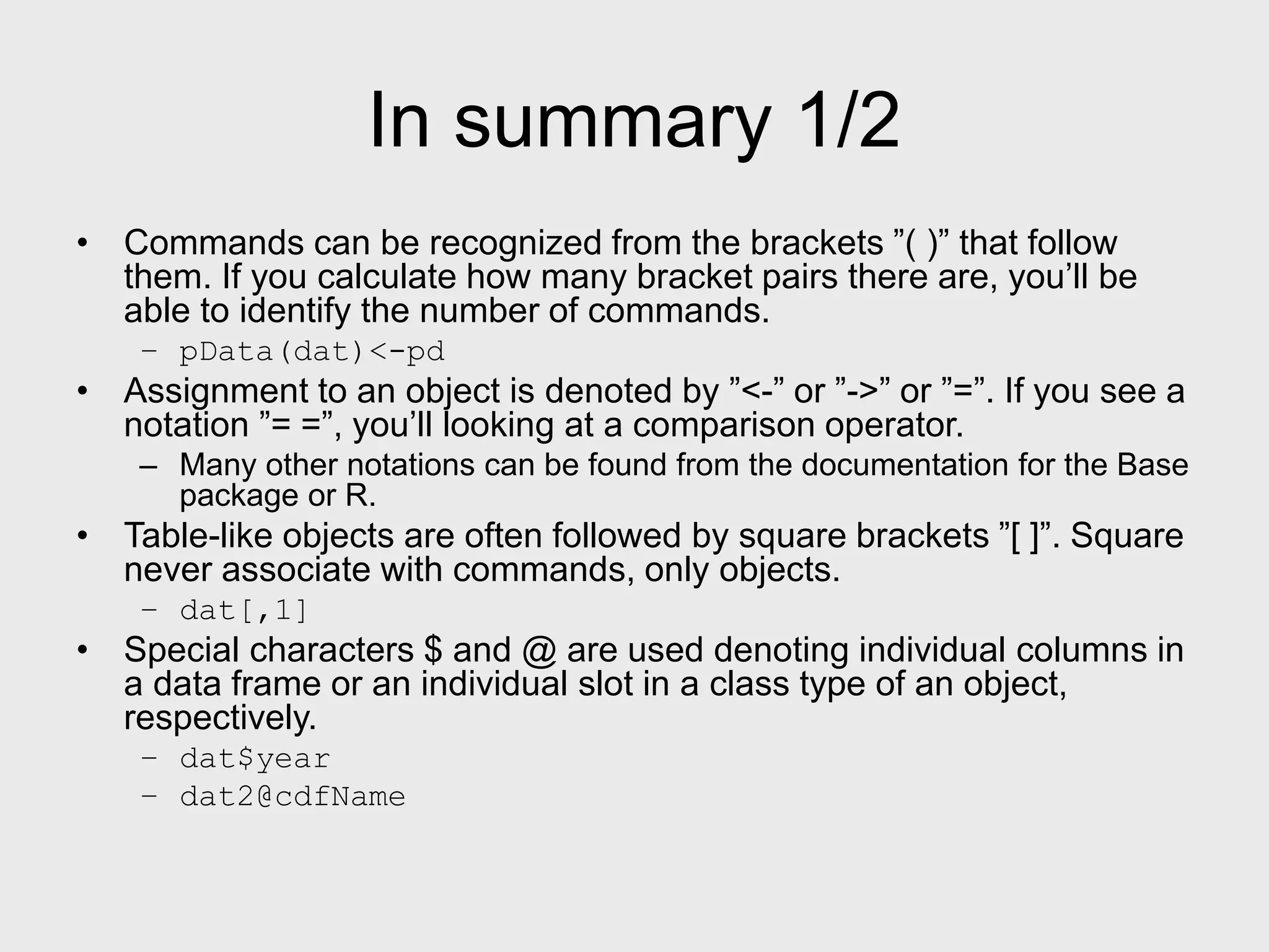 In summary 1/2 • Commands can be recognized from the brackets ”( )” that follow them. If you calculate how many bracket pairs there are, you’ll be able to identify the number of commands. – pData(dat)<-pd • Assignment to an object is denoted by ”<-” or ”->” or ”=”. If you see a notation ”= =”, you’ll looking at a comparison operator. – Many other notations can be found from the documentation for the Base package or R. • Table-like objects are often followed by square brackets ”[ ]”. Square never associate with commands, only objects. – dat[,1] • Special characters $ and @ are used denoting individual columns in a data frame or an individual slot in a class type of an object, respectively. – dat$year – dat2@cdfName 