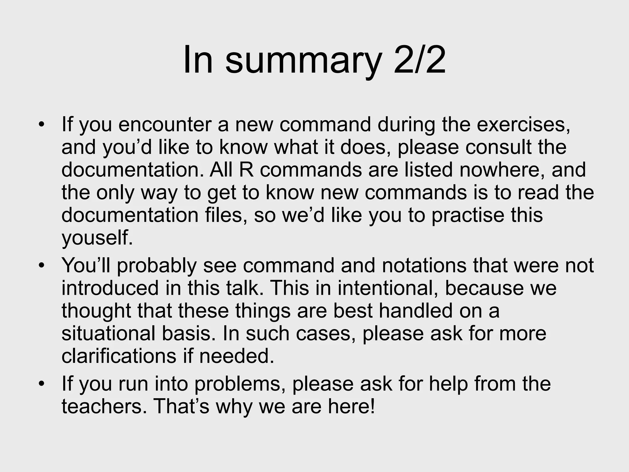 In summary 2/2 • If you encounter a new command during the exercises, and you’d like to know what it does, please consult the documentation. All R commands are listed nowhere, and the only way to get to know new commands is to read the documentation files, so we’d like you to practise this youself. • You’ll probably see command and notations that were not introduced in this talk. This in intentional, because we thought that these things are best handled on a situational basis. In such cases, please ask for more clarifications if needed. • If you run into problems, please ask for help from the teachers. That’s why we are here! 