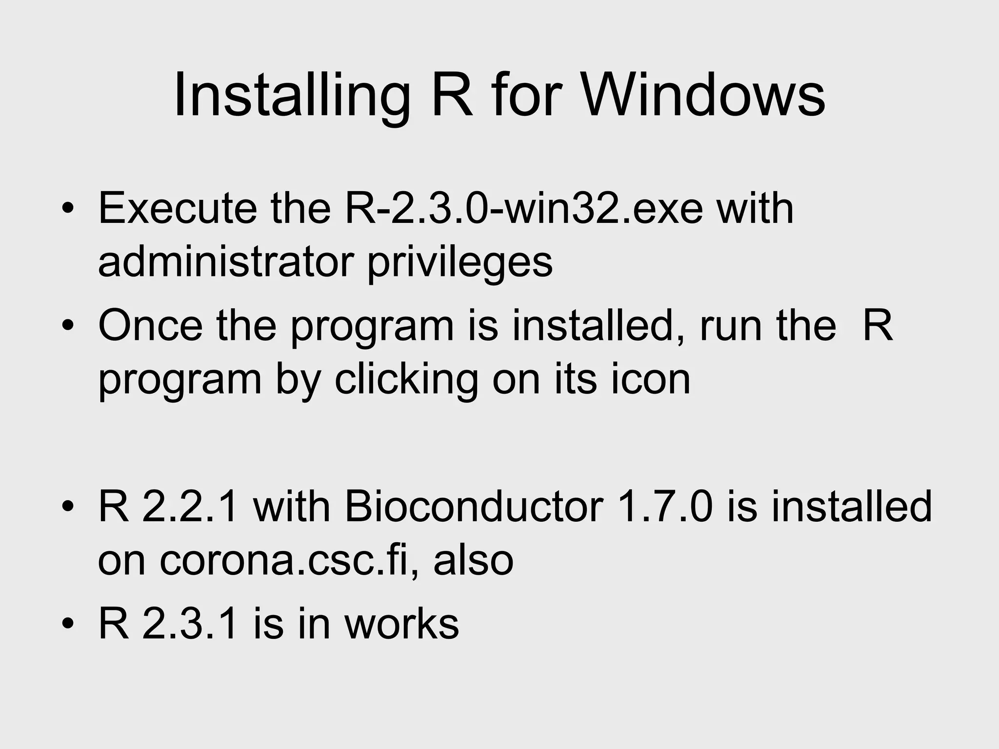 Installing R for Windows • Execute the R-2.3.0-win32.exe with administrator privileges • Once the program is installed, run the R program by clicking on its icon • R 2.2.1 with Bioconductor 1.7.0 is installed on corona.csc.fi, also • R 2.3.1 is in works 