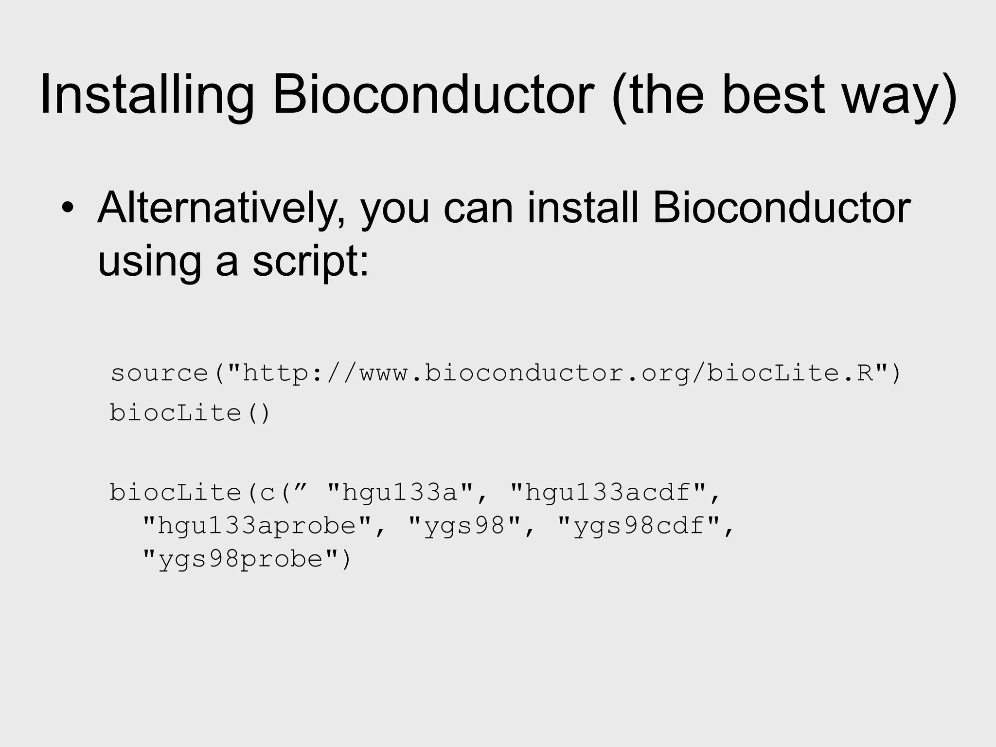 Installing Bioconductor (the best way) • Alternatively, you can install Bioconductor using a script: source("http://www.bioconductor.org/biocLite.R") biocLite() biocLite(c(” "hgu133a", "hgu133acdf", "hgu133aprobe", "ygs98", "ygs98cdf", "ygs98probe") 