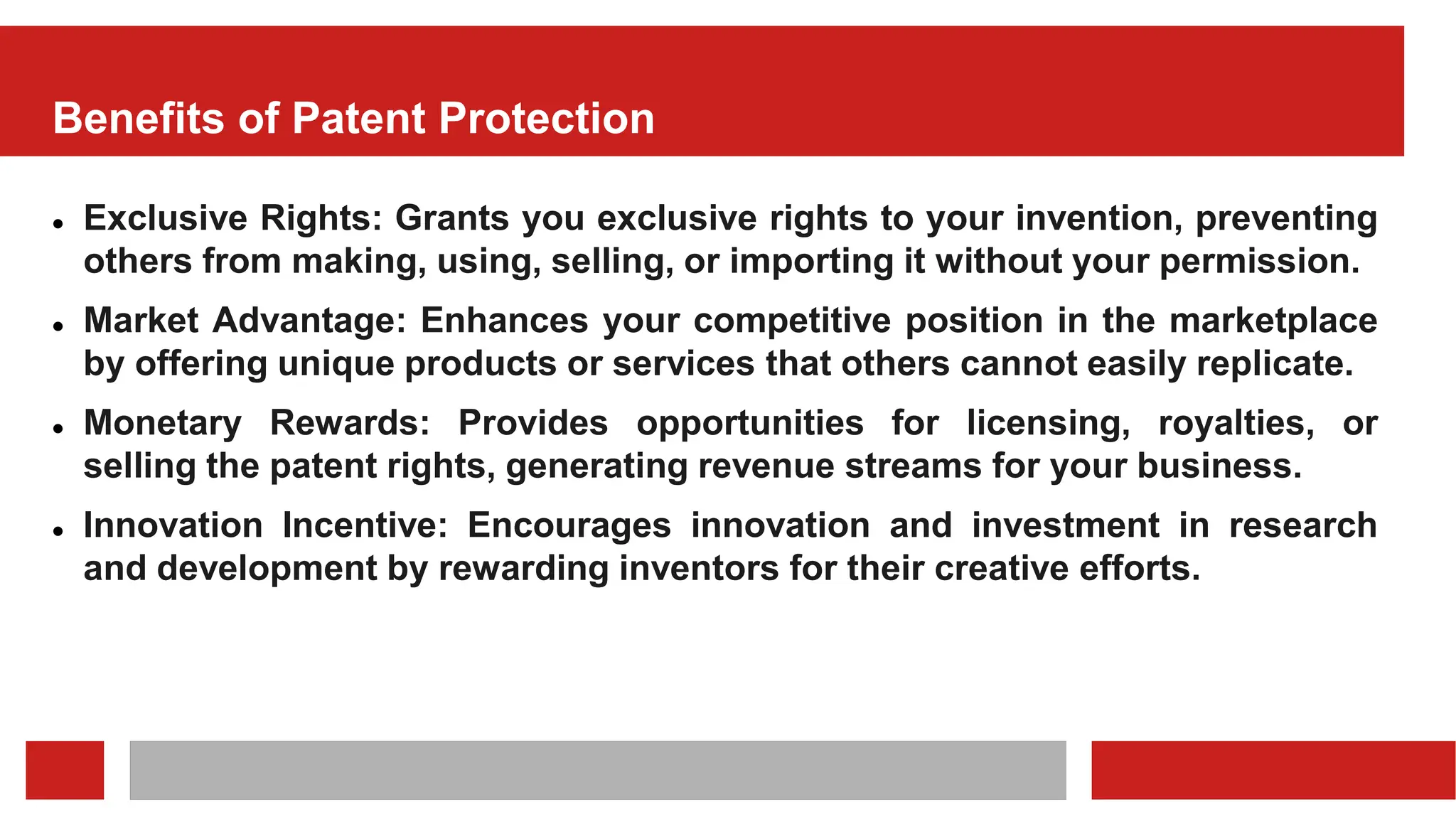 Benefits of Patent Protection
 Exclusive Rights: Grants you exclusive rights to your invention, preventing
others from making, using, selling, or importing it without your permission.
 Market Advantage: Enhances your competitive position in the marketplace
by offering unique products or services that others cannot easily replicate.
 Monetary Rewards: Provides opportunities for licensing, royalties, or
selling the patent rights, generating revenue streams for your business.
 Innovation Incentive: Encourages innovation and investment in research
and development by rewarding inventors for their creative efforts.
 