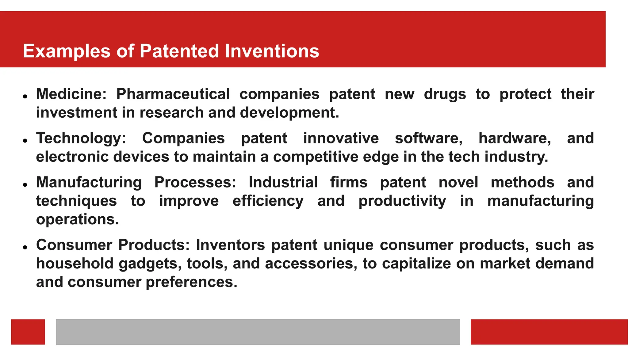 Examples of Patented Inventions
 Medicine: Pharmaceutical companies patent new drugs to protect their
investment in research and development.
 Technology: Companies patent innovative software, hardware, and
electronic devices to maintain a competitive edge in the tech industry.
 Manufacturing Processes: Industrial firms patent novel methods and
techniques to improve efficiency and productivity in manufacturing
operations.
 Consumer Products: Inventors patent unique consumer products, such as
household gadgets, tools, and accessories, to capitalize on market demand
and consumer preferences.
 
