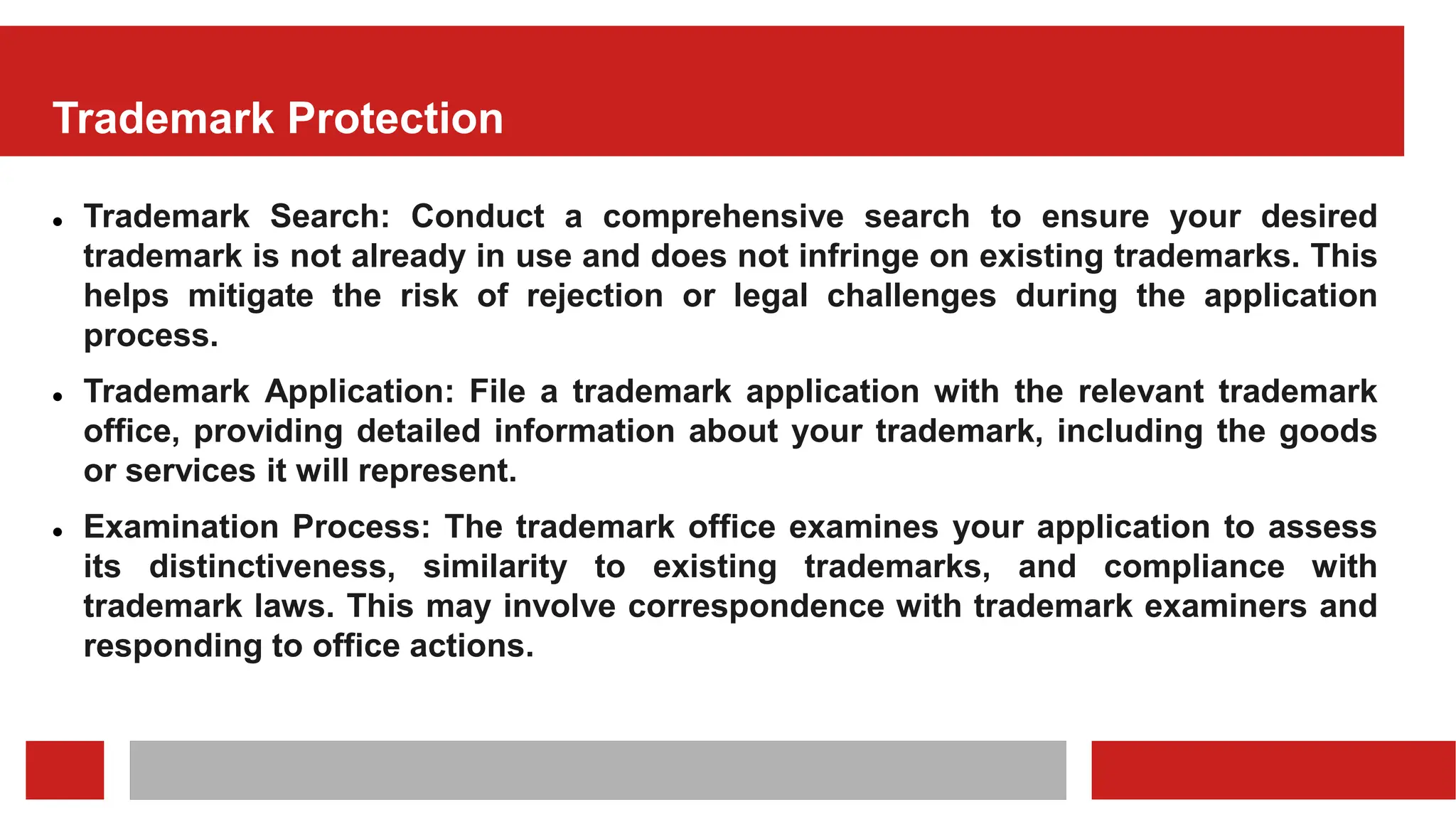 Trademark Protection
 Trademark Search: Conduct a comprehensive search to ensure your desired
trademark is not already in use and does not infringe on existing trademarks. This
helps mitigate the risk of rejection or legal challenges during the application
process.
 Trademark Application: File a trademark application with the relevant trademark
office, providing detailed information about your trademark, including the goods
or services it will represent.
 Examination Process: The trademark office examines your application to assess
its distinctiveness, similarity to existing trademarks, and compliance with
trademark laws. This may involve correspondence with trademark examiners and
responding to office actions.
 