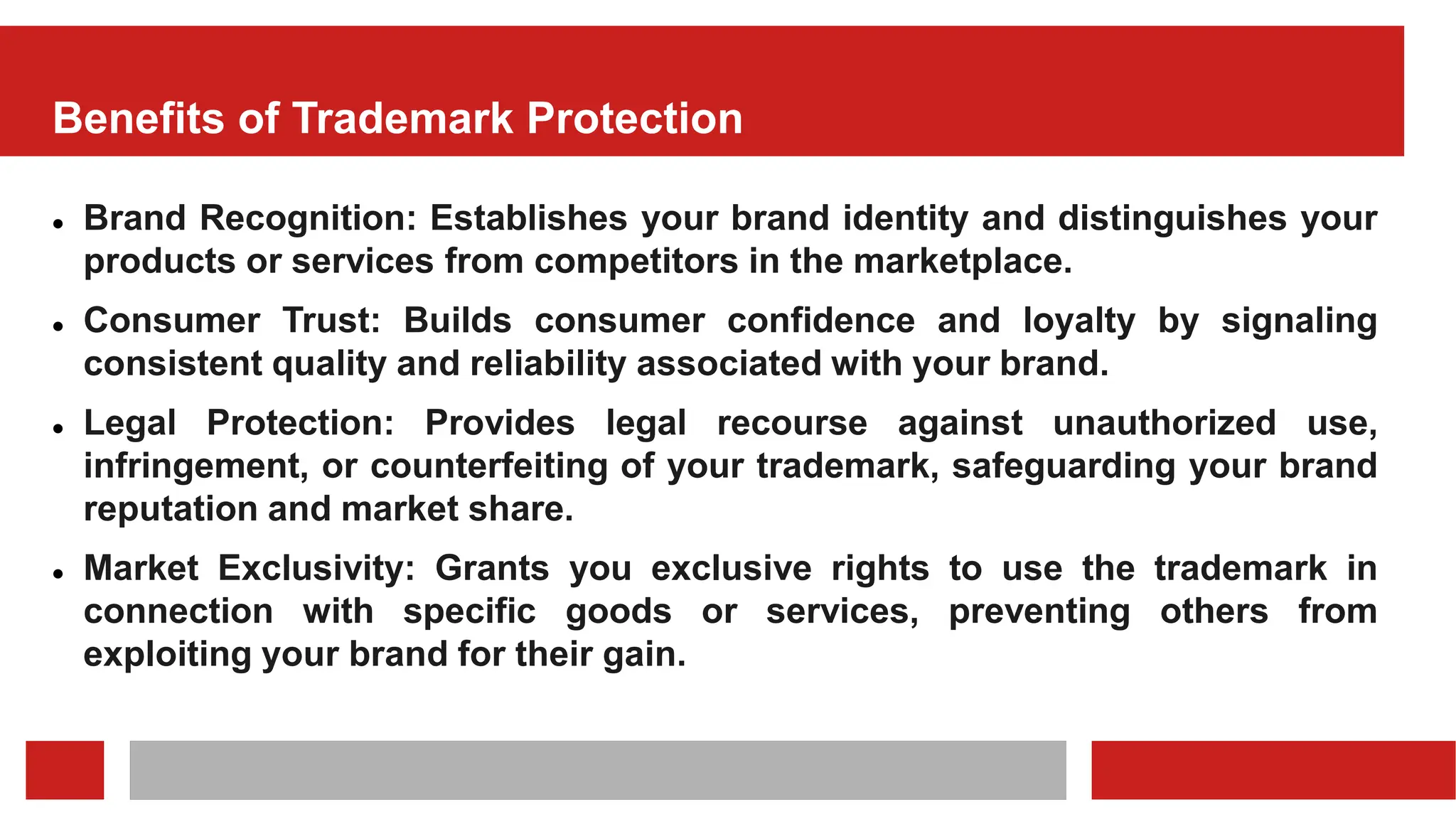 Benefits of Trademark Protection
 Brand Recognition: Establishes your brand identity and distinguishes your
products or services from competitors in the marketplace.
 Consumer Trust: Builds consumer confidence and loyalty by signaling
consistent quality and reliability associated with your brand.
 Legal Protection: Provides legal recourse against unauthorized use,
infringement, or counterfeiting of your trademark, safeguarding your brand
reputation and market share.
 Market Exclusivity: Grants you exclusive rights to use the trademark in
connection with specific goods or services, preventing others from
exploiting your brand for their gain.
 