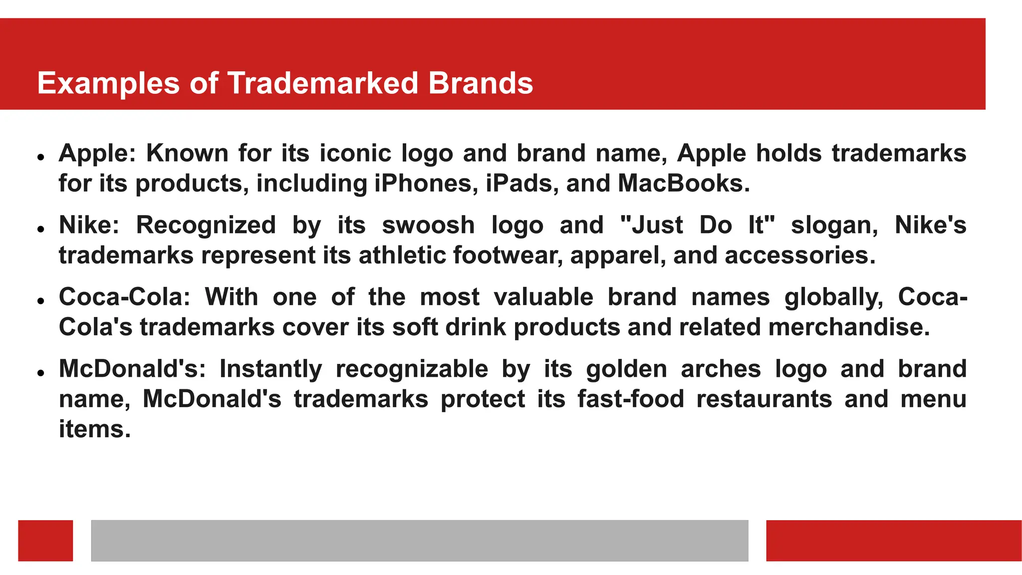 Examples of Trademarked Brands
 Apple: Known for its iconic logo and brand name, Apple holds trademarks
for its products, including iPhones, iPads, and MacBooks.
 Nike: Recognized by its swoosh logo and "Just Do It" slogan, Nike's
trademarks represent its athletic footwear, apparel, and accessories.
 Coca-Cola: With one of the most valuable brand names globally, Coca-
Cola's trademarks cover its soft drink products and related merchandise.
 McDonald's: Instantly recognizable by its golden arches logo and brand
name, McDonald's trademarks protect its fast-food restaurants and menu
items.
 