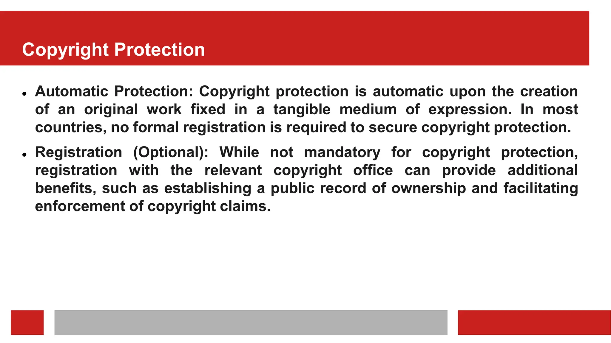 Copyright Protection
 Automatic Protection: Copyright protection is automatic upon the creation
of an original work fixed in a tangible medium of expression. In most
countries, no formal registration is required to secure copyright protection.
 Registration (Optional): While not mandatory for copyright protection,
registration with the relevant copyright office can provide additional
benefits, such as establishing a public record of ownership and facilitating
enforcement of copyright claims.
 