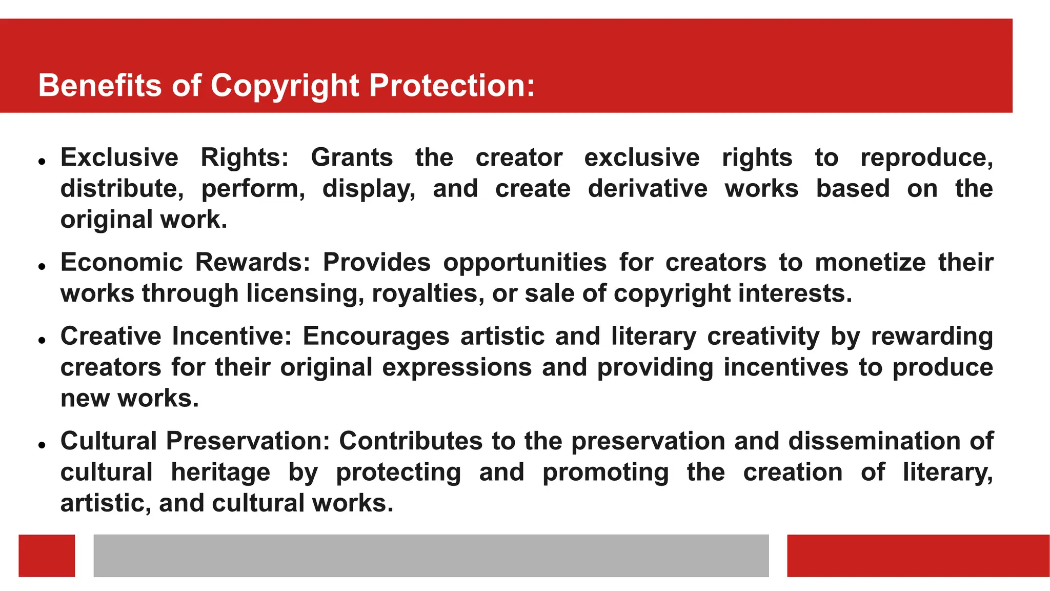 Benefits of Copyright Protection:
 Exclusive Rights: Grants the creator exclusive rights to reproduce,
distribute, perform, display, and create derivative works based on the
original work.
 Economic Rewards: Provides opportunities for creators to monetize their
works through licensing, royalties, or sale of copyright interests.
 Creative Incentive: Encourages artistic and literary creativity by rewarding
creators for their original expressions and providing incentives to produce
new works.
 Cultural Preservation: Contributes to the preservation and dissemination of
cultural heritage by protecting and promoting the creation of literary,
artistic, and cultural works.
 