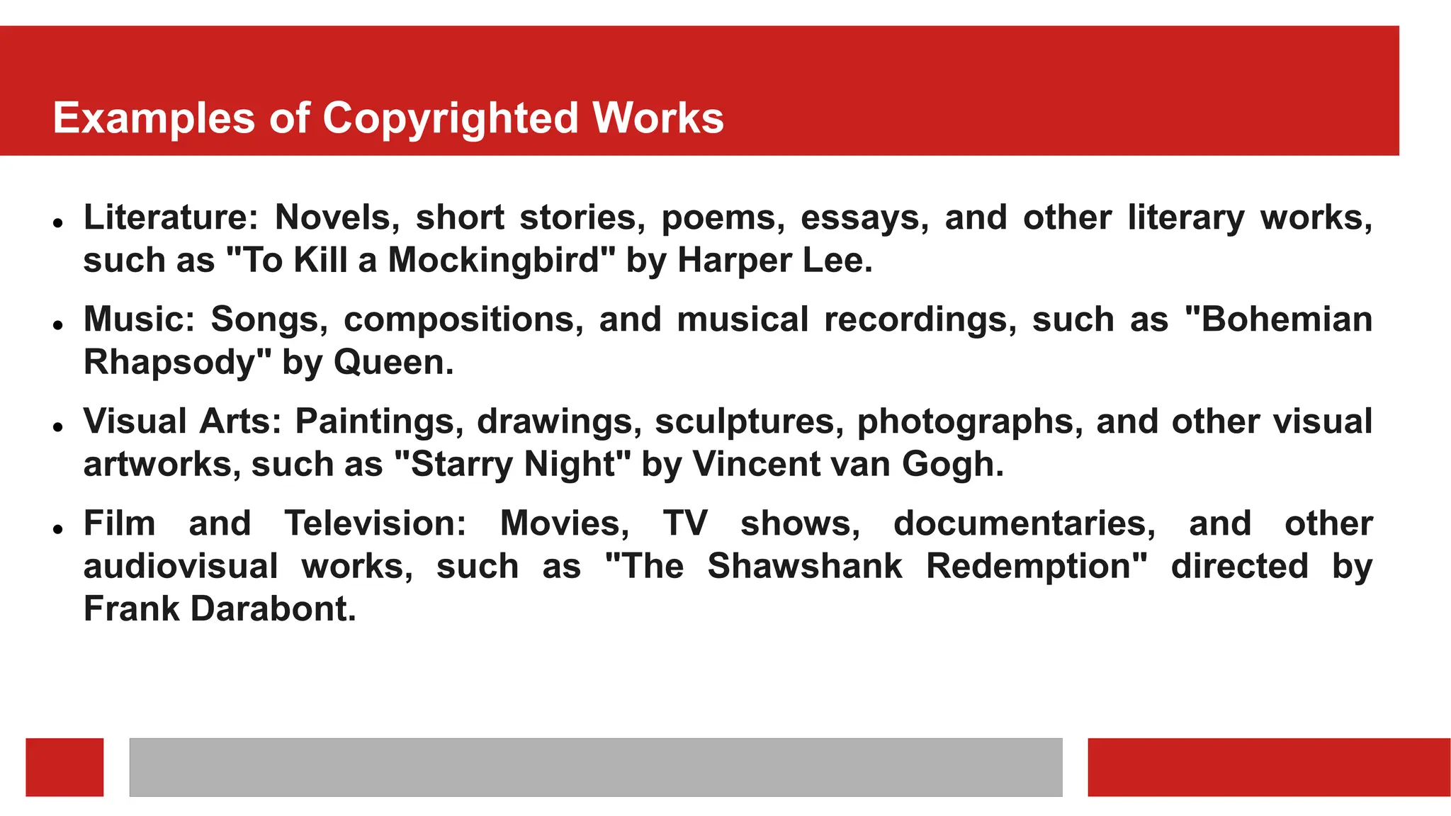 Examples of Copyrighted Works
 Literature: Novels, short stories, poems, essays, and other literary works,
such as "To Kill a Mockingbird" by Harper Lee.
 Music: Songs, compositions, and musical recordings, such as "Bohemian
Rhapsody" by Queen.
 Visual Arts: Paintings, drawings, sculptures, photographs, and other visual
artworks, such as "Starry Night" by Vincent van Gogh.
 Film and Television: Movies, TV shows, documentaries, and other
audiovisual works, such as "The Shawshank Redemption" directed by
Frank Darabont.
 