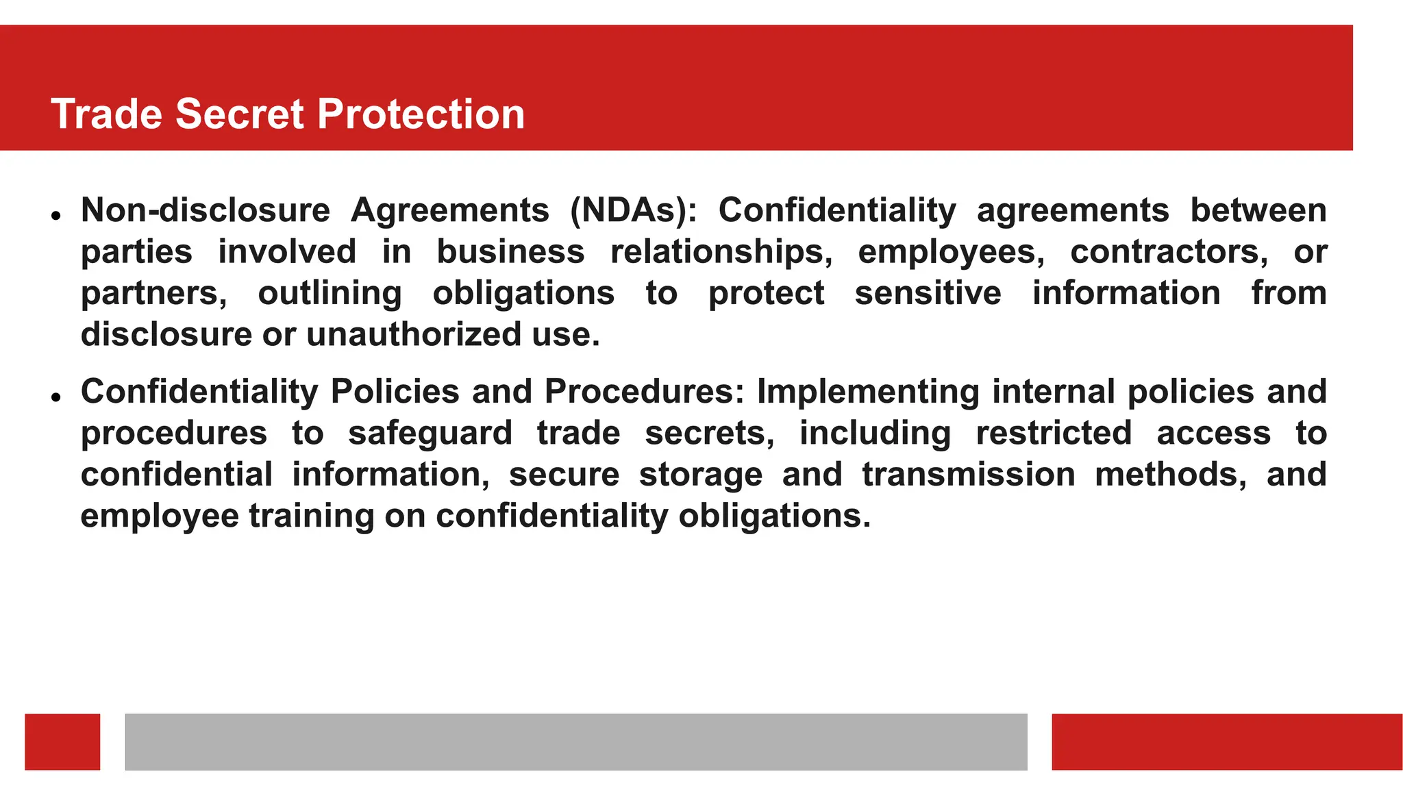 Trade Secret Protection
 Non-disclosure Agreements (NDAs): Confidentiality agreements between
parties involved in business relationships, employees, contractors, or
partners, outlining obligations to protect sensitive information from
disclosure or unauthorized use.
 Confidentiality Policies and Procedures: Implementing internal policies and
procedures to safeguard trade secrets, including restricted access to
confidential information, secure storage and transmission methods, and
employee training on confidentiality obligations.
 