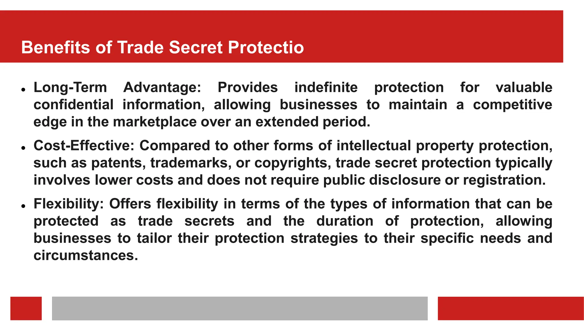 Benefits of Trade Secret Protectio
 Long-Term Advantage: Provides indefinite protection for valuable
confidential information, allowing businesses to maintain a competitive
edge in the marketplace over an extended period.
 Cost-Effective: Compared to other forms of intellectual property protection,
such as patents, trademarks, or copyrights, trade secret protection typically
involves lower costs and does not require public disclosure or registration.
 Flexibility: Offers flexibility in terms of the types of information that can be
protected as trade secrets and the duration of protection, allowing
businesses to tailor their protection strategies to their specific needs and
circumstances.
 