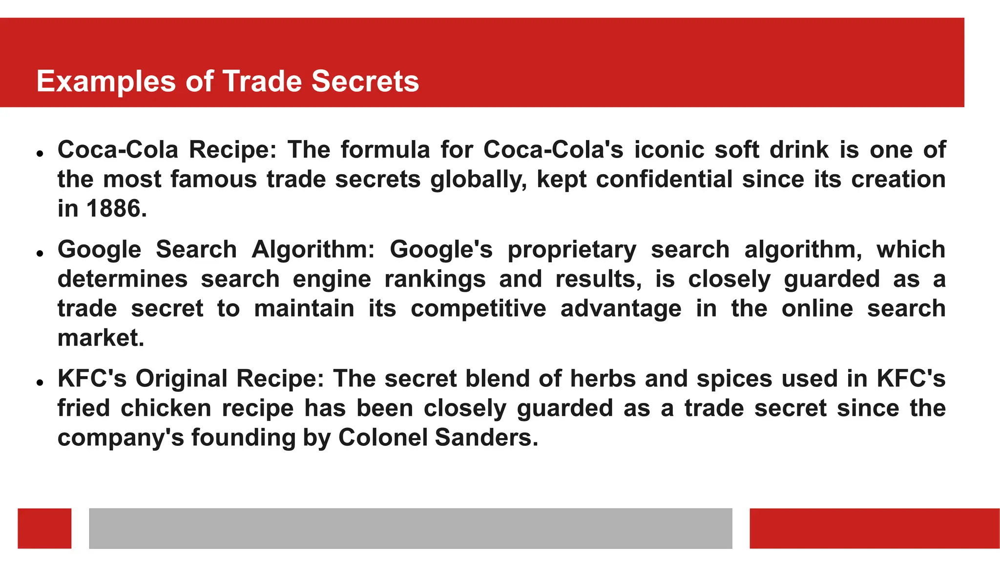 Examples of Trade Secrets
 Coca-Cola Recipe: The formula for Coca-Cola's iconic soft drink is one of
the most famous trade secrets globally, kept confidential since its creation
in 1886.
 Google Search Algorithm: Google's proprietary search algorithm, which
determines search engine rankings and results, is closely guarded as a
trade secret to maintain its competitive advantage in the online search
market.
 KFC's Original Recipe: The secret blend of herbs and spices used in KFC's
fried chicken recipe has been closely guarded as a trade secret since the
company's founding by Colonel Sanders.
 