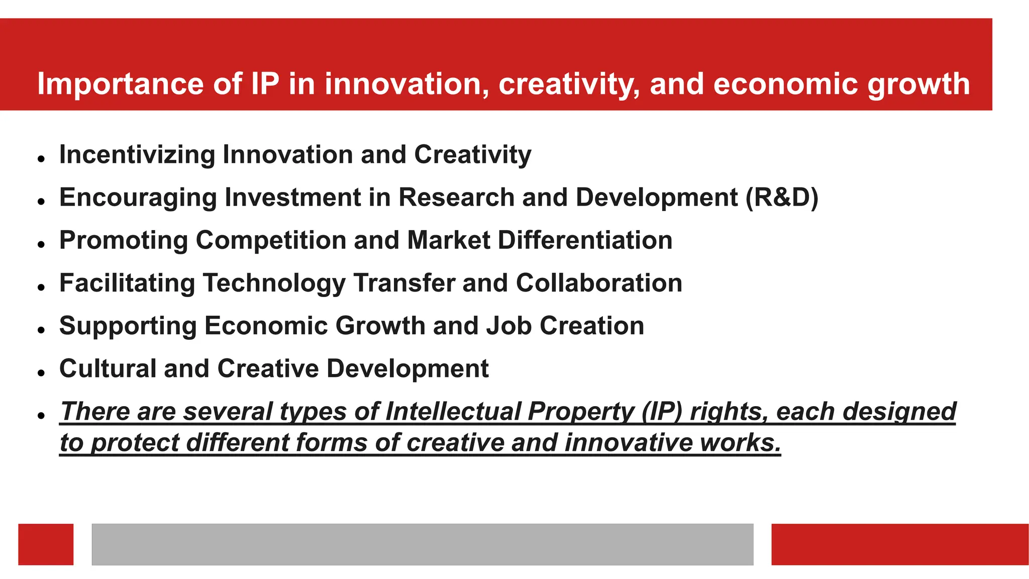 Importance of IP in innovation, creativity, and economic growth
 Incentivizing Innovation and Creativity
 Encouraging Investment in Research and Development (R&D)
 Promoting Competition and Market Differentiation
 Facilitating Technology Transfer and Collaboration
 Supporting Economic Growth and Job Creation
 Cultural and Creative Development
 There are several types of Intellectual Property (IP) rights, each designed
to protect different forms of creative and innovative works.
 