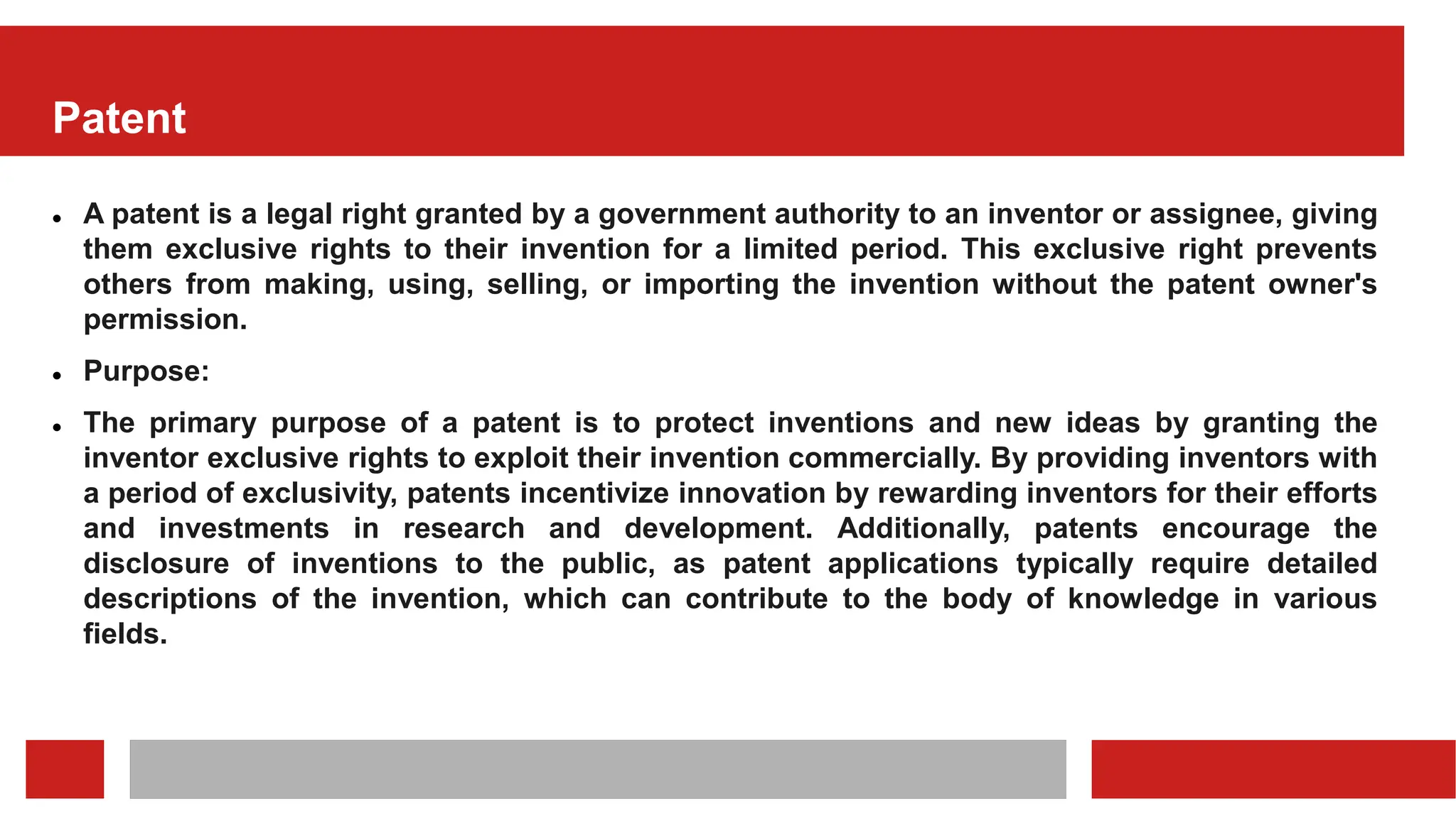 Patent
 A patent is a legal right granted by a government authority to an inventor or assignee, giving
them exclusive rights to their invention for a limited period. This exclusive right prevents
others from making, using, selling, or importing the invention without the patent owner's
permission.
 Purpose:
 The primary purpose of a patent is to protect inventions and new ideas by granting the
inventor exclusive rights to exploit their invention commercially. By providing inventors with
a period of exclusivity, patents incentivize innovation by rewarding inventors for their efforts
and investments in research and development. Additionally, patents encourage the
disclosure of inventions to the public, as patent applications typically require detailed
descriptions of the invention, which can contribute to the body of knowledge in various
fields.
 