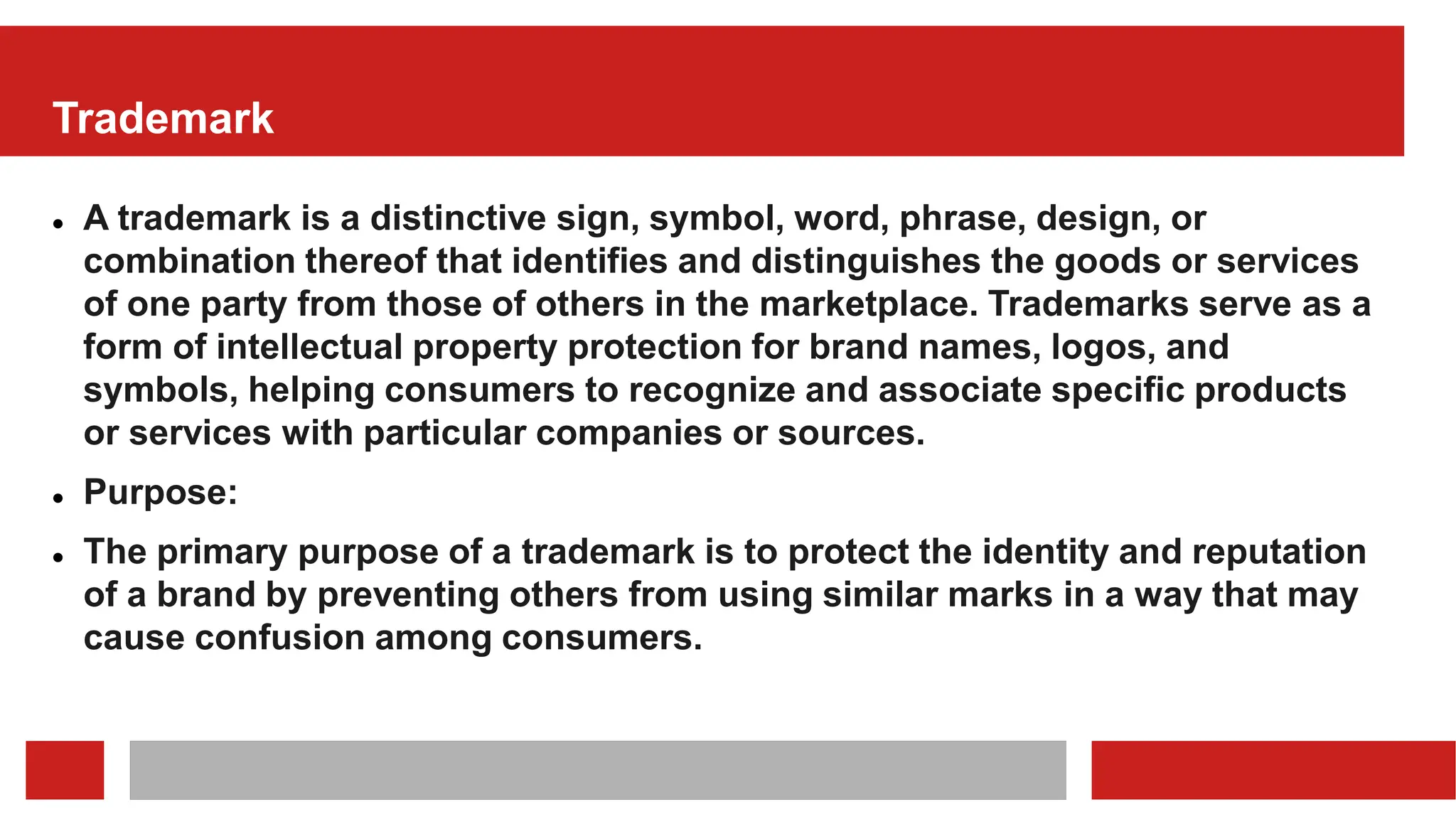 Trademark
 A trademark is a distinctive sign, symbol, word, phrase, design, or
combination thereof that identifies and distinguishes the goods or services
of one party from those of others in the marketplace. Trademarks serve as a
form of intellectual property protection for brand names, logos, and
symbols, helping consumers to recognize and associate specific products
or services with particular companies or sources.
 Purpose:
 The primary purpose of a trademark is to protect the identity and reputation
of a brand by preventing others from using similar marks in a way that may
cause confusion among consumers.
 