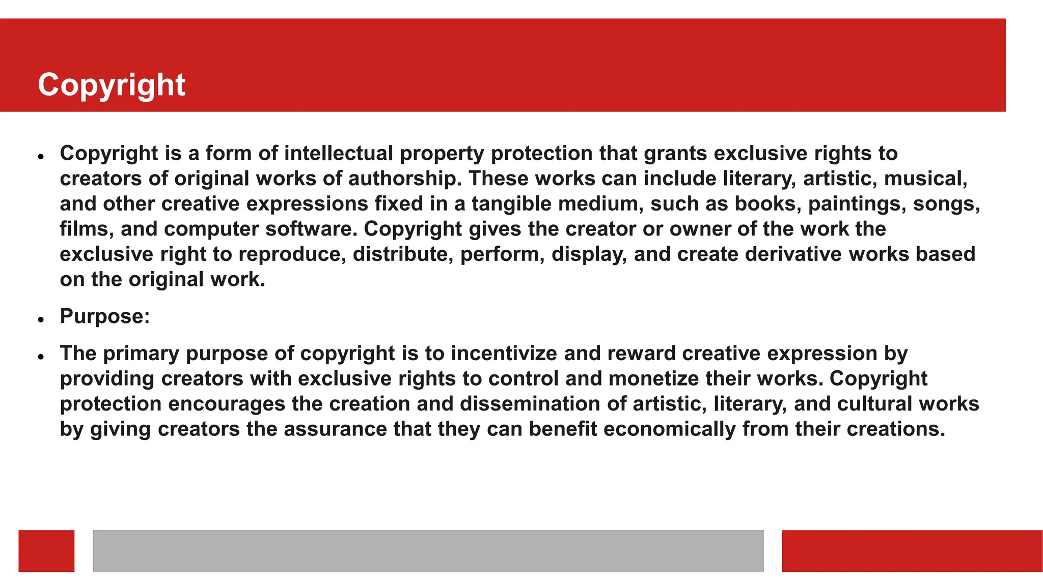 Copyright
 Copyright is a form of intellectual property protection that grants exclusive rights to
creators of original works of authorship. These works can include literary, artistic, musical,
and other creative expressions fixed in a tangible medium, such as books, paintings, songs,
films, and computer software. Copyright gives the creator or owner of the work the
exclusive right to reproduce, distribute, perform, display, and create derivative works based
on the original work.
 Purpose:
 The primary purpose of copyright is to incentivize and reward creative expression by
providing creators with exclusive rights to control and monetize their works. Copyright
protection encourages the creation and dissemination of artistic, literary, and cultural works
by giving creators the assurance that they can benefit economically from their creations.
 