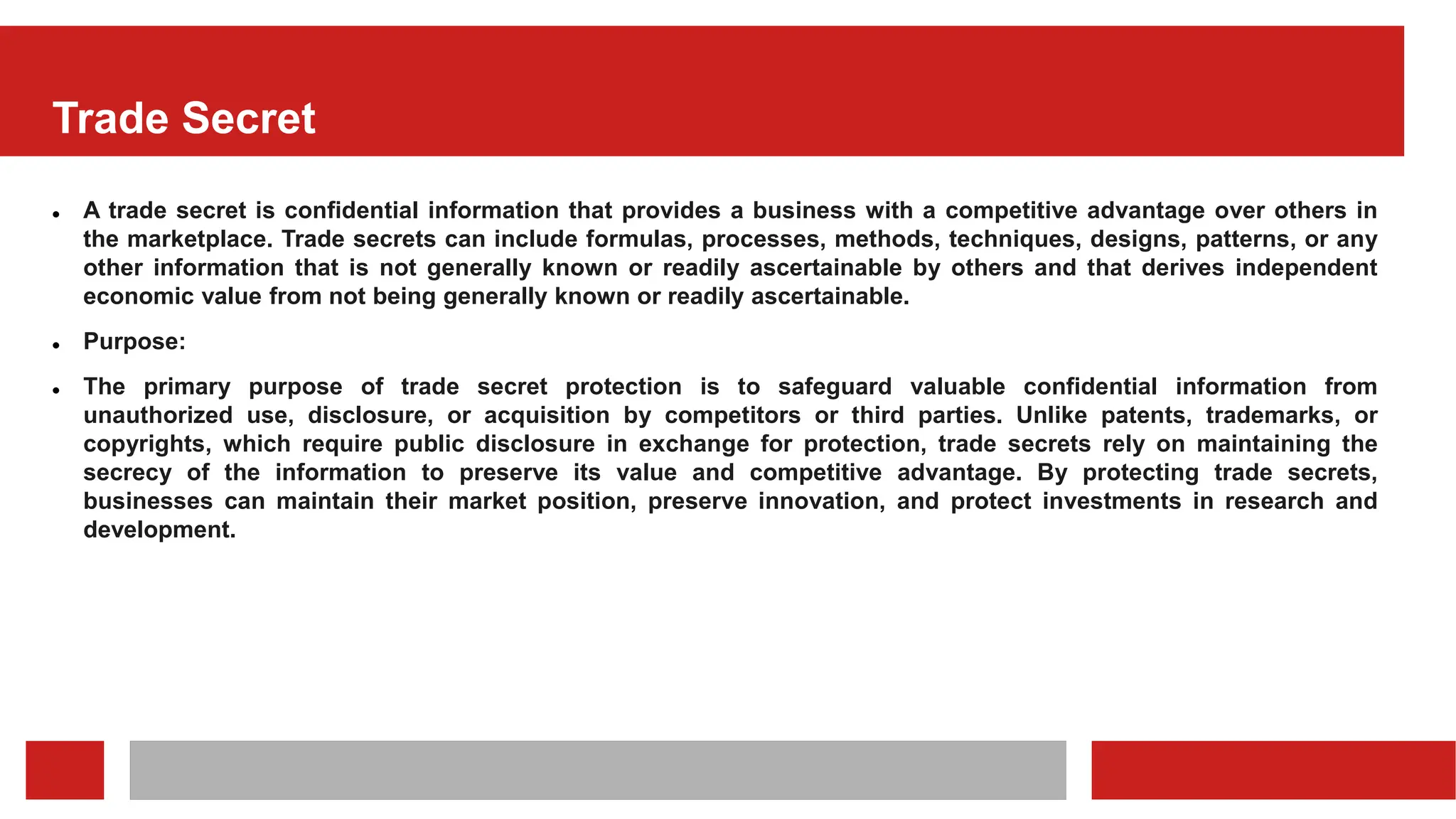 Trade Secret
 A trade secret is confidential information that provides a business with a competitive advantage over others in
the marketplace. Trade secrets can include formulas, processes, methods, techniques, designs, patterns, or any
other information that is not generally known or readily ascertainable by others and that derives independent
economic value from not being generally known or readily ascertainable.
 Purpose:
 The primary purpose of trade secret protection is to safeguard valuable confidential information from
unauthorized use, disclosure, or acquisition by competitors or third parties. Unlike patents, trademarks, or
copyrights, which require public disclosure in exchange for protection, trade secrets rely on maintaining the
secrecy of the information to preserve its value and competitive advantage. By protecting trade secrets,
businesses can maintain their market position, preserve innovation, and protect investments in research and
development.
 