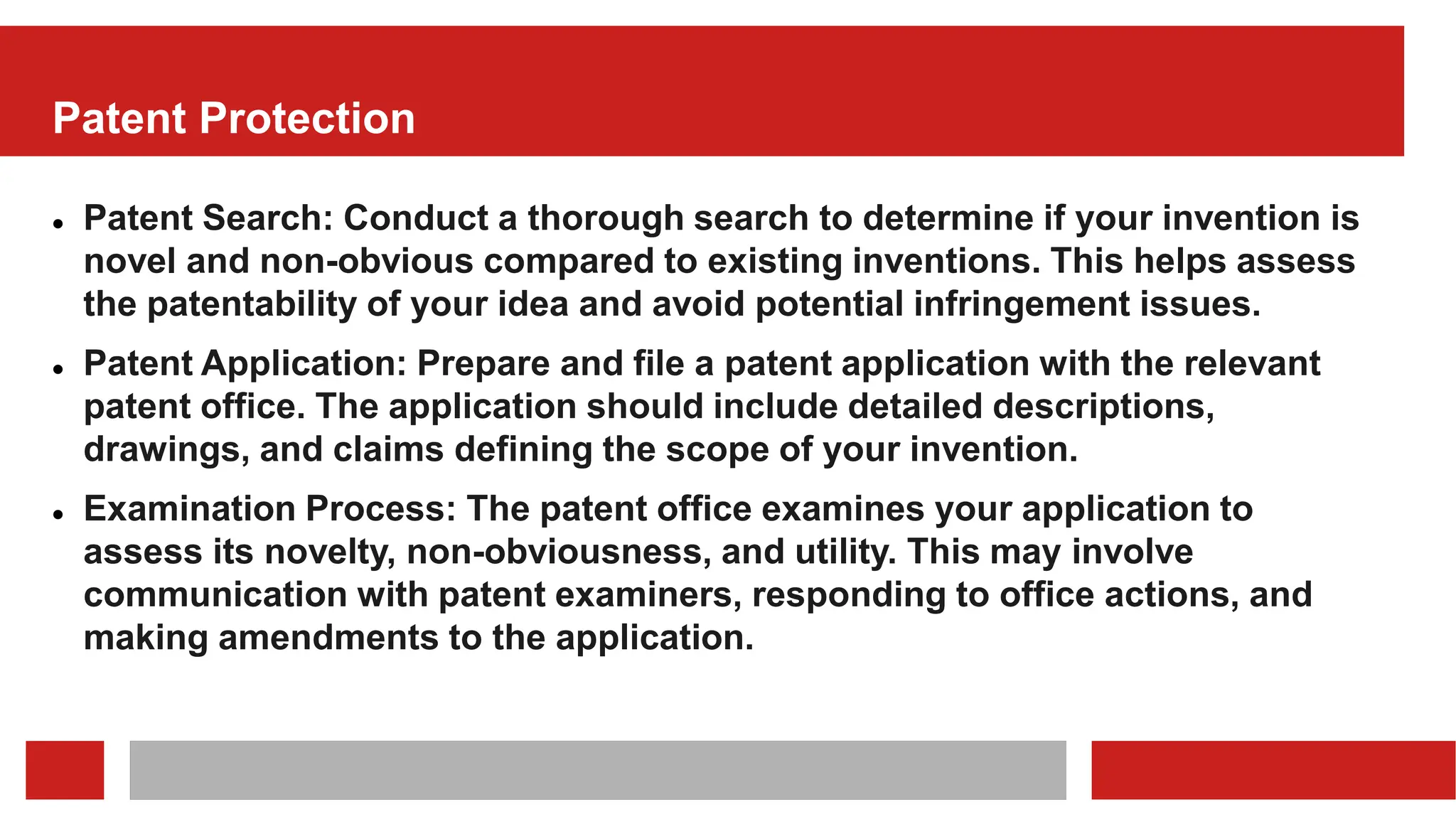 Patent Protection
 Patent Search: Conduct a thorough search to determine if your invention is
novel and non-obvious compared to existing inventions. This helps assess
the patentability of your idea and avoid potential infringement issues.
 Patent Application: Prepare and file a patent application with the relevant
patent office. The application should include detailed descriptions,
drawings, and claims defining the scope of your invention.
 Examination Process: The patent office examines your application to
assess its novelty, non-obviousness, and utility. This may involve
communication with patent examiners, responding to office actions, and
making amendments to the application.
 