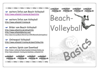 http://www.volleyball-training.de                   http://www.volleyball-training.de/beach.htm


--- Infos --- Infos --- Infos --- Infos --- Infos --- Infos --- Infos


      weitere Infos zum Beach-Volleyball


                                                                        Beach-
http://www.volleyball-training.de/beach.htm


      weitere Infos zum Volleyball
http://www.volleyball-training.de



                                                                        Volleyball
      Bilder vom Beach-Volleyball
http://www.volleyfoto.de/aktuell.htm
http://www.volleyballphotos.com/
http://www.fivb.org/Beach/WorldTour/1999/Marseille/photogallery/



      Onlinespiel Volleyball
http://www.volleyball-training.de/spiel/Volley.htm


      weitere Spiele zum Download
http://home.t-online.de/home/mummertathome/blobby.zip
http://www.volleyball-training.de/download_volleyball.htm




--- Infos --- Infos --- Infos --- Infos --- Infos --- Infos --- Infos