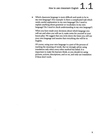 How to use classroom English 1.1
■ Which classroom language is more difficult and needs to be in
my own language? (For example: Is there a complicated task which
needs careful explanation in my own language? Do I need to
explain anything about grammar or vocabulary in my own
language? Do I need to check understanding in my own language?)
When you have made your decisions about which language you
will use and when you will use it, make notes for yourself in your
lesson plan. We suggest that you write down the times you will use
your own language and assume that everything else will be in
English.
Of course, using your own language is a part of the process of
teaching the meaning of words. But we strongly advise using
translation only when every other method has failed. It is
important to make the learners think, so you should try using
pictures, actions, descriptions, and so on, and only use translation
if these don’t work.
9
 