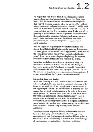 Teaching classroom English 1.2
MMMNMI mm nHNRMHB
We suggest that you choose instructions which are not linked
together. For example, choose only one instruction about using
books. If all five instructions you choose are about using books,
then you will probably confuse a lot of the learners. They will mix
up the instructions and get the meanings confused. It will be much
easier for them if there is just one instruction about books. Also, if
you spend time teaching five instructions about books, you will be
spending so much time on this one stage that it will break up the
flow and completely unbalance the lesson. So, for example, you
could choose one instruction about boardwork, one about
pronunciation, one about working with books, and two about
activities in class.
Another suggestion to guide your choice of instructions is to
choose those that are at the beginning of a sequence. For example,
‘Sit down, please’comes before ‘Take out your books’
, and ‘Come to
the board, please’comes before ‘Write [a word] on the board,
please’
. If you choose something at the beginning of a sequence,
you can build new instructions onto it later in the course.
Just a final word about not giving the learners too many new
instructions. Remember that you will also be introducing the
learners to questions like ‘Who hasn’t got a book?’ (Section 2.6)
and comments like ‘Well done!’and ‘Try again’ (Section 2.11). So
the learners will be getting used to questions and comments as well
as instructions. Please don’t give them too many at once!
Introducing classroom English
So, in your planning, you have chosen the instructions which you
will say in English. The next question must be at what stage in the
lesson do you teach them? For example, do you teach them all at
the beginning of a lesson? The answer to that is definitely ‘No!’We
suggest that you teach each instruction at the point in the lesson
where you use it for the first time. Why? Well to start with, it links
the words to a real situation which is happening now—so it is
natural. Also, we always learn best when the need to learn is
obvious to us. By teaching the instruction at the point in the lesson
where you use it for the first time, you are making the need to learn
it very obvious. The same thing is true for questions and
comments.
Teaching classroom English in this way will mean that you will
teach it at different points in the lesson. This will help avoid
confusion—five new English expressions at five different points in
the lesson is much less confusing to a learner than five new things
all together. Also, spreading the new teaching out like this
11
 