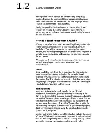Teaching classroom English
interrupts the flow of a lesson less than teaching everything
together. It avoids the learning of the new expressions becoming
more important than the lesson itself. The new language is there
because it is appropriate—it is in context.
Finally, by spreading the learning out in this way, there is less
pressure on you and the learners. It can be quite stressful for
teacher and learner to have a concentrated ‘new learning’session at
the start of a lesson!
How do I teach classroom English?
When you teach learners a new classroom English expression, it is
best to teach it in the same way as you would teach any new
vocabulary. This will mean making the meaning clear to the
learners, and practising the expression and the learners’response. It
will also mean emphasizing and practising the new expression in
the next lesson.
When you are showing learners the meaning of new expressions,
you will be relying on context, hand movements, and
demonstration.
Context
It is a good idea, right from the beginning of the course, to start
every lesson with a greeting in English, for example, ‘Good
morning’or ‘Good afternoon’
, and to teach the learners to return
the greeting. It will be clear from the context that these expressions
are greetings, though you may have to use a clock, or a drawing of
a clock, to teach ‘morning’and ‘afternoon’
.
Hand movements
Many instructions can be made clear by the use of hand
movements. For example, your learners may be standing at the
start of the lesson. In this case, you can easily introduce and use the
instruction ‘Sit down, please’by using your hands to show that you
want the learners to sit. Put both your hands out flat in front of
you and move them down a few inches. You can then practise the
instruction by asking one of the learners, in your own language, to
stand up. Then say in English, using the same hand movement,
‘[Name], sit down, please’
.
Another instruction that it is useful to introduce early in the course
is ‘Listen!’This is easily demonstrated by putting your hand behind
your ear. You will probably find all that is necessary is to say ‘Listen!’
two or three times with the action, and then wait for silence.
 