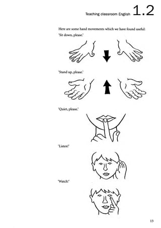 1 2
Teaching classroom English —I — ■ dLmm
Here are some hand movements which we have found useful:
‘Sit down, please.’

‘Stand up, please.’
t
‘Quiet, please.’
‘Listen!’
‘Watch!’
13
 