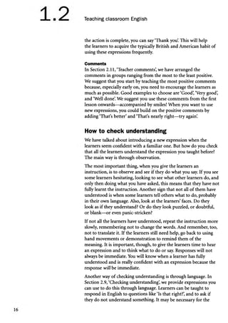 Teaching classroom English
the action is complete, you can say ‘Thank you. This will help
the learners to acquire the typically British and American habit of
using these expressions frequently.
Comments
In Section 2.11, ‘Teacher comments’
, we have arranged the
comments in groups ranging from the most to the least positive.
We suggest that you start by teaching the most positive comments
because, especially early on, you need to encourage the learners as
much as possible. Good examples to choose are ‘Good’
, ‘Very good’
,
and ‘Well done’
. We suggest you use these comments from the first
lesson onwards—accompanied by smiles! When you want to use
new expressions, you could build on the positive comments by
adding ‘That’s better’and ‘That’s nearly right—try again’
.
How to check understanding
We have talked about introducing a new expression when the
learners seem confident with a familiar one. But how do you check
that all the learners understand the expression you taught before?
The main way is through observation.
The most important thing, when you give the learners an
instruction, is to observe and see if they do what you say. If you see
some learners hesitating, looking to see what other learners do, and
only then doing what you have asked, this means that they have not
fully learnt the instruction. Another sign that not all of them have
understood is when some learners tell others what to do, probably
in their own language. Also, look at the learners’faces. Do they
look as if they understand? Or do they look puzzled, or doubtful,
or blank—or even panic-stricken?
If not all the learners have understood, repeat the instruction more
slowly, remembering not to change the words. And remember, too,
not to translate it. If the learners still need help, go back to using
hand movements or demonstration to remind them of the
meaning. It is important, though, to give the learners time to hear
an expression and to think what to do or say. Responses will not
always be immediate. You will know when a learner has fully
understood and is really confident with an expression because the
response will be immediate.
Another way of checking understanding is through language. In
Section 2.9, ‘Checking understanding’
, we provide expressions you
can use to do this through language. Learners can be taught to
respond in English to questions like ‘Is that right?’
, and to ask if
they do not understand something. It may be necessary for the
 