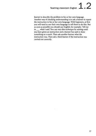 Teaching classroom English 1.2
learner to describe the problem in his or her own language.
Another way of checking understanding is to ask a learner to repeat
the instruction in his or her own language. With beginners, at first
you will need to use their own language to tell them to do this. But
as soon as possible you should use English, for example, ‘Tell me
in ___what I said.’You can vary this technique by waiting until
you have given an instruction and a learner has said or done
something as a result. Then ask another learner what the
instruction was. Then ask a third learner if the instruction was
carried out correctly.
17
 