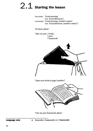 2.
Language note
1 Starting the lesson
t e a c h e r ‘Good morning.’
(or ‘Good afternoon.’)
l e a r n e r s ‘Good morning, [teacher’s name].’
( o r ‘Good afternoon, [teacher’s name].’)
‘Sit down, please.’
‘Take out your books.’
pens.’
homework.’
‘Open your books at page [number].’
‘Give me your homework, please.’
Remember, ‘homework’
, n o t ‘homoworks’
.
20
 