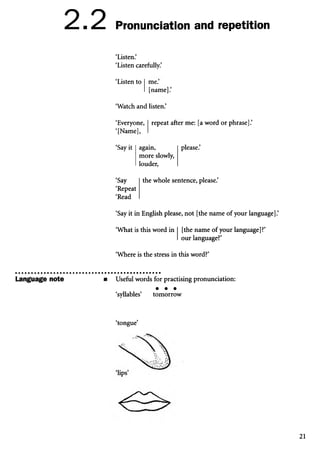 2.2 Pronunciation and repetition
‘Listen.’
‘Listen carefully.’
‘Listen to me.
[name].’
‘Watch and listen.’
repeat after me: [a word or phrase].’
‘Everyone,
‘[Name],
‘Say it
‘Say
‘Repeat
‘Read
again,
more slowly,
louder,
please.’
the whole sentence, please.’
‘Say it in English please, not [the name of your language].’
‘What is this word in [the name of your language]?’
our language?’
‘Where is the stress in this word?’
Language note m Useful words for practising pronunciation:
• • •
‘syllables’ tomorrow
‘tongue’
21
 
