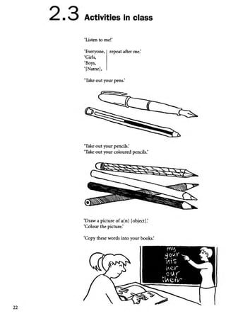 Activities in class
‘Listen to me!’
‘Everyone, | repeat after me.’
‘Girls,
‘Boys,
‘[Name],
‘Take out your pens.’
‘Take out your pencils.’
‘Take out your coloured pencils.’
‘Draw a picture of a(n) [object].’
‘Colour the picture.’
‘Copy these words into your books.’
 